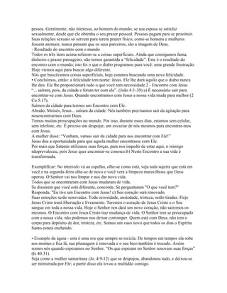 pessoa. Geralmente, não interessa, ao homem do mundo, se sua esposa se satisfaz
sexualmente, desde que ele obtenha o seu prazer pessoal. Pessoas pagam para se prostituir.
Suas relações sexuais só servem para terem prazer físico, como se homens e mulheres
fossem animais; nunca pensam que os seus parceiros, são a imagem de Deus.
- Resultado do encontro com o mundo
Todos os três itens acima referem-se a coisas superficiais. Ainda que consigamos fama,
dinheiro e prazer passageiro, não ternos garantida a “felicidade”. Este é o resultado do
encontro com o mundo; isto foi o que o diabo programou para você: uma grande frustração.
Hoje viemos aqui para buscar algo diferente.
Nós que buscávamos coisas superficiais, hoje estamos buscando uma nova felicidade.
• Concluímos, então: a felicidade tem nome: Jesus. Ele lhe dará aquilo que o diabo nunca
lhe deu. Ele lhe proporcionará tudo o que você tem necessidade.2 - Encontro com Jesus
“... saíram, pois, da cidade e foram ter com ele”. (João 4:1-30) a) É necessário sair para
encontrar-se com Jesus. Quando encontramos com Jesus a nossa vida muda para melhor (2
Co 5:17).
Saímos da cidade para termos um Encontro com Ele.
Abraão, Moisés, Jesus... saíram da cidade. Nós também precisamos sair da agitação para
nosencontrarmos com Deus.
Temos muitas preocupações no mundo. Por isso, durante esses dias, estamos sem celular,
sem telefone, etc. É preciso um despojar, um esvaziar de nós mesmos para encontrar-mos
com Jesus.
A mulher disse: “Venham, vamos sair da cidade para nos encontrar com Ele!”
Jesus deu a oportunidade para que aquela mulher encontrasse com Ele.
Por mais que Satanás utilizasse suas forças, para nos impedir de estar aqui, o inimigo
nãoprevaleceu, pois Jesus quer encontrar-se conosco.b) Neste Encontro a sua vida é
transformada.

Exemplificar: No intervalo vá ao espelho, olhe-se como está, veja toda sujeira que está em
você e na segunda-feira olhe-se de novo e você verá a limpeza maravilhosa que Deus
operou. O Senhor vai nos limpar e nos dar nova vida.
Todos que se encontraram com Jesus mudaram de vida.
Se disserem que você está diferente, concorde. Se perguntarem "O que você tem?"
Responda: "Eu tive um Encontro com Jesus! c) Seu coração será renovado.
Suas emoções serão renovadas. Toda ociosidade, ansiedade, tristeza, serão tiradas. Hoje
Jesus Cristo trará libertação e livramento. Teremos o coração de Jesus Cristo e o Seu
sangue em toda a nossa vida. Hoje o Senhor nos dará um novo coração, não sairemos os
mesmos. O Encontro com Jesus Cristo traz mudança de vida. O Senhor tem se preocupado
com a nossa vida, não podemos nos deixar corromper. Quem está com Deus, não tem o
corpo para depósito de dor, tristeza, etc. Somos um vaso novo que todos os dias o Espírito
Santo estará enchendo.

• Exemplo da águia - esta é uma ave que sempre se recicla. De tempos em tempos ela sobe
aos montes e fica lá, sua plumagem é renovada e o seu bico também é trocado. Assim
somos nós quando esperamos no Senhor. “Os que esperam no Senhor renovam suas forças”
(Is 40:31).
Seja como a mulher samaritana (Jo. 4:9-12) que se despojou, abandonou tudo, e deixou-se
ser ministrada por Ele; a partir disso ela levou a multidão consigo.
 