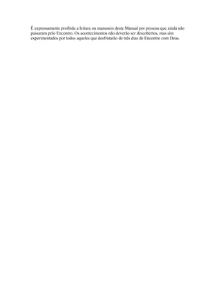 É expressamente proibida a leitura ou manuseio deste Manual por pessoas que ainda não
passaram pelo Encontro. Os acontecimentos não deverão ser descobertos, mas sim
experimentados por todos aqueles que desfrutarão de três dias de Encontro com Deus.
 