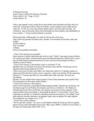 2ª Palestra Encontro
Tema: O que o Senhor faz durante o Encontro
Texto: João 4:1-42 / Tiago 1:21-22
Carga Horária: 1h


Tudo o que impede o meu coração de ter uma relação mais profunda com Deus deve ser
removido. Temos que receber a Palavra de Deus, a qual é poderosa para mudar nossas
vidas (CI. 3:8-10). Às vezes não estamos abertos para o que Deus quer nos falar - há
resistência. Aqui no Encontro Deus está ministrando ao nosso espírito, está trabalhando no
nosso caráter. 1 - O que acontece durante o encontro

Observação para o Ministrador: Ler João 4-1-42 em alto e bom som.
Aqui vemos um genuíno Encontro com o Senhor. Um momento de Encontro onde uma
mulher:
recebe a Palavra,
abre o coração,
é liberta,
torna-se uma grande missionária.

- Jesus Cristo mostra nossos pecados.
Jesus mostrou à mulher samaritana que ela teve cinco "Adãos" e que agora estava confusa.
Ele mostrou que todos os homens pelos quais ela tinha passado não a fizeram feliz, e que o
que ela tinha naquele momento pertencia a outra. Esta era a ferida daquela mulher, e
também a tornava infeliz.
- Jesus Cristo restaura a vida familiar (citar os versículos 17,18).
Quando temos um encontro com Jesus, Ele restaura a área familiar. Ele diz que vai nos
abençoar além do que pedimos (Ef 3:20).
• Deus criou uma Eva para cada Adão e um Adão para cada Eva. O cônjuge (esposo ou
esposa) que Deus lhe deu é único: ame-o, respeite-o, cubra-o de atenção, dê-lhe segurança.
Gênesis 2: 1 8 mostra que Deus fez uma mulher para Adão, não duas. Ela seria sua
auxiliadora.
Declare: Eu amo minha (meu) esposa (esposo). Nosso relacionamento será curado! Serei
fiel ao propósito de Deus para minha família!
- Jesus Cristo restaura a vida religiosa
Jesus Cristo mencionou o principal problema daquela mulher. Quando isso aconteceu, ela
reconheceu que Ele era Profeta. Ela entendeu que Ele era o Senhor (v. 20). Depois de
entender que Jesus Cristo era Profeta, ela começou um assunto na área religiosa: Como
suprirei minha outra necessidade: a necessidade de adorar? (ir a Jerusalém). Jesus Cristo
respondeu sua dúvida: os verdadeiros adoradores adoram em espírito e em verdade. Você
pode adorá-lo em todo momento, em qualquer lugar e não só quando Ele suprir alguma
necessidade do seu coração (2 Co. 3:17).
- Jesus Cristo se dá a conhecer
"Sou Eu que falo contigo". Às vezes os ministradores falam de forma que não nos agrada;
parece até que estão apontando nossos erros. Mas é que a Bíblia é a Palavra viva de Deus, e
Ele quer nos mudar para melhor (Hb. 4:12).
 