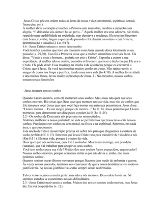 -Jesus Cristo põe em ordem todas as áreas da nossa vida (sentimental, espiritual, sexual,
financeira, etc.).
A mulher abriu o coração e recebeu a Palavra com mansidão, recebeu a correção com
alegria. “E deixando seu cântaro foi ao povo...” Aquela mulher era uma adúltera, não tinha
respaldo nem credibilidade na sociedade, mas desejava a mudança. Ela teve um Encontro
com Jesus, e, então, largou o que era do passado e foi chamar os outros - com firmeza,
determinação e ousadia (2 Co. 5:17).
1.6 - Jesus Cristo restaura o nosso testemunho
Você testifica a outros que teve um Encontro com Jesus quando deixa totalmente o seu
passado (v. 29,30). Essa foi a Primeira coisa que a mulher samaritana resolveu fazer. Ela
disse: "Vinde e vede o homem... poderia ser este o Cristo". Exponha a outros a sua
experiência. A mulher não se omitiu, entendeu o Encontro que teve e declarou que Ele era o
Cristo. Ela pôde dizer: Essa mudança na minha vida aconteceu porque eu encontrei o
Cristo, que é Jesus. Se você testemunhar muitos crerão em Jesus. Não tenha receio: o
sangue de Jesus nos limpa e purifica, dando uma nova vida (Jo 4:39). A mulher foi à cidade
e deu muitos frutos, levou muitos à presença de Jesus. 2 - No encontro, nossos sonhos
tomam novas dimensões


- Jesus restaura nossos sonhos

Quando Lázaro morreu, com ele morreram seus sonhos. Mas Jesus não quer que seus
sonhos morram. Há coisas que Deus quer que morram em sua vida, mas não os sonhos que
Ele tem para você. Jesus quer que você faça morrer sua natureza pecaminosa. Jesus disse:
“Lázaro morreu ... Eu me alegro porque ele morreu...” Jo 11:14. Jesus permitiu que Lázaro
morresse, para demonstrar aos discípulos o poder da fé (Jo 11:25).
2.2 - Os sonhos de Deus para nós precisam ser ressuscitados.
Podemos melhorar a nossa qualidade de vida se permitirmos que Jesus ressuscite nossos
sonhos. Precisamos ter sonhos na área moral, na física e na espiritual. Sabemos, em cada
área, o que precisamos.
Esta unção de vida e ressurreição precisa vir sobre nós para que cheguemos à estatura de
varão perfeito (Ef. 4:13). Sabemos que Jesus Cristo veio para transferir da vida dele a nós
(Rm 8:1 1). Ele traz vida, porque é o autor da vida.
Deus quer que nós sonhemos, pois Ele é sonhador. Mas há um inimigo, um pesadelo
(satanás), que vai trabalhar para apagar os seus sonhos.
Você tem sonhos para sua vida? Muitos dos seus sonhos foram esquecidos, engavetados?
Nossos sonhos morrem, porque deixamos entrar o que não devia e, então, não mais
podemos sonhar.
Quantos sonhos maravilhosos morreram porque ficamos com medo de enfrentar a guerra.
Às vezes somos covardes, tentamos nos convencer de que a nossa desistência tem motivos
justificáveis. As nossas justificativas estão sempre sendo reafirmadas.

Talvez convençamos a muita gente, mas não a nós mesmos. Deus odeia lamúrias. Só
seremos curados se assumirmos nossas dificuldades.
2.3 - Jesus Cristo motivamos a sonhar. Muitos dos nossos sonhos estão mortos, mas Jesus
diz: Eu irei despertá-los (v. 12).
 