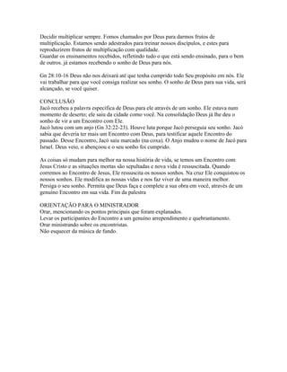 Decidir multiplicar sempre. Fomos chamados por Deus para darmos frutos de
multiplicação. Estamos sendo adestrados para treinar nossos discípulos, e estes para
reproduzirem frutos de multiplicação com qualidade.
Guardar os ensinamentos recebidos, refletindo tudo o que está sendo ensinado, para o bem
de outros. já estamos recebendo o sonho de Deus para nós.

Gn 28:10-16 Deus não nos deixará até que tenha cumprido todo Seu propósito em nós. Ele
vai trabalhar para que você consiga realizar seu sonho. O sonho de Deus para sua vida, será
alcançado, se você quiser.

CONCLUSÃO
Jacó recebeu a palavra específica de Deus para ele através de um sonho. Ele estava num
momento de deserto; ele saiu da cidade como você. Na consolidação Deus já lhe deu o
sonho de vir a um Encontro com Ele.
Jacó lutou com um anjo (Gn 32:22-23). Houve luta porque Jacó perseguia seu sonho. Jacó
sabia que deveria ter mais um Encontro com Deus, para testificar aquele Encontro do
passado. Desse Encontro, Jacó saiu marcado (na coxa). O Anjo mudou o nome de Jacó para
Israel. Deus veio, o abençoou e o seu sonho foi cumprido.

As coisas só mudam para melhor na nossa história de vida, se temos um Encontro com
Jesus Cristo e as situações mortas são sepultadas e nova vida é ressuscitada. Quando
corremos ao Encontro de Jesus, Ele ressuscita os nossos sonhos. Na cruz Ele conquistou os
nossos sonhos. Ele modifica as nossas vidas e nos faz viver de uma maneira melhor.
Persiga o seu sonho. Permita que Deus faça e complete a sua obra em você, através de um
genuíno Encontro em sua vida. Fim da palestra

ORIENTAÇÃO PARA O MINISTRADOR
Orar, mencionando os pontos principais que foram explanados.
Levar os participantes do Encontro a um genuíno arrependimento e quebrantamento.
Orar ministrando sobre os encontristas.
Não esquecer da música de fundo.
 