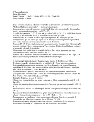 3ª Palestra Encontro
Tema: Libertação
Texto: Tiago 4:7 / I Jo 3:8 / Efésios 4:27 / I Pe 5:8 / Êxodo 20:5
Carga Horária: 2h30min


Inicie com uma oração de cobertura sobre todos os encontristas. Levante a mão e declare:
"Toda maldição está renunciada!" 1 - Considerações iniciais
Começar a fazer comentários sobre a possibilidade de crentes terem atitudes demonizadas,
e sobre a constatação de que isto é real (Ef. 4:27).
A maldição repousa na 1ª , 2ª , 3ª e até a 4ª geração (Dt 11:26; 30:19). A maldição se instala
no tempo e no espaço (Ef. 5:15-16), mas ela se encerra na 4ª geração.
Libertação fala de ficarmos livres de algo que nos prendeu. Há maldições que nos
acompanham e que nós temos que rejeitá-las. A maldição se infiltra por uma legalidade e
abre portas para que demônios venham sobre a vida da pessoa.
Jeremias 23: 10 - O povo da terra na qual repousa a maldição chora por isto. Há um complô
no reino espiritual (das trevas), para que a Terra continue debaixo de maldições e, portanto,
seja mantida infestada de demônios.
Malaquias 4:6 - A maldição será removida da Terra. Para isto, é necessário que haja
conversão no coração, uma nova atitude (1 Co. 5:17)
Hebreus 6:8 -A Terra está amaldiçoada também por causa da nossa boca. Citar Tiago 3:10.
Somos responsáveis por chamar à existência todo nível de bênção.

A manifestação de maldições revela a presença e atuação de demônios nas vidas.
Precisamos entender inicialmente sobre as maldições. 2 - Como surgem as maldições
Todo pecado é uma quebra de comunhão com Deus. Cada nível de pecado libera uma
quantidade de demônios; cada pecado atrai uma maldição. O pecado é que dá a legalidade
para a ação de demônios (1 Pe 5:8; Gn 4:6-7).
Toda infidelidade é pecado e atrai maldição. Se formos infiéis seremos amaldiçoados.
(Sonegar dízimo é infidelidade e a Bíblia diz claramente que isto traz maldição (Ml 3:6-8).
Não devemos abrir precedentes. (Lv 27:30-31).
Exemplos de pecado na vida de crentes:
Alguns bons pais de família, que amam a esposa e os filhos, mas que adulteram (Hb 13:4;
Pv 6:32).
Alguns líderes na igreja que aparentam dar bom fruto, mas que são mentirosos (Mt 5:37; Ef
4.25).
Pessoas que fora de casa são um exemplo, mas em casa agridem o cônjuge ou os filhos (Mt
23:27).
Pessoas que são muito trabalhadoras na igreja, mas que são imorais: em qualquer coisa que
olham, voltam a atenção para a carne (1 Co 15:33; 1 Jo 2:16- 17).
Pessoas que na igreja são uma coisa, mas, em casa, são outra. Que vivem uma vida de
contradição, que falam uma coisa mas fazem diferente (Tg 1:8).
Pessoas que começam a fazer várias coisas, mas nunca terminam - são inconstantes.
Pessoas maledicentes (Cl 3:5-9) - falam por trás, semeiam a desconfiança.
 
