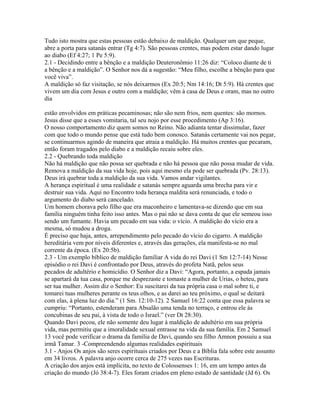 Tudo isto mostra que estas pessoas estão debaixo de maldição. Qualquer um que peque,
abre a porta para satanás entrar (Tg 4:7). São pessoas crentes, mas podem estar dando lugar
ao diabo (Ef 4:27; 1 Pe 5:9).
2.1 - Decidindo entre a bênção e a maldição Deuteronômio 11:26 diz: “Coloco diante de ti
a bênção e a maldição”. O Senhor nos dá a sugestão: “Meu filho, escolhe a bênção para que
você viva”.
A maldição só faz visitação, se nós deixarmos (Ex 20:5; Nm 14:16; Dt 5:9). Há crentes que
vivem um dia com Jesus e outro com a maldição; vêm à casa de Deus e oram, mas no outro
dia

estão envolvidos em práticas pecaminosas; não são nem frios, nem quentes: são mornos.
Jesus disse que a esses vomitaria, tal seu nojo por esse procedimento (Ap 3:16).
O nosso comportamento diz quem somos no Reino. Não adianta tentar dissimular, fazer
com que todo o mundo pense que está tudo bem conosco. Satanás certamente vai nos pegar,
se continuarmos agindo de maneira que atraia a maldição. Há muitos crentes que pecaram,
então foram tragados pelo diabo e a maldição recaiu sobre eles.
2.2 - Quebrando toda maldição
Não há maldição que não possa ser quebrada e não há pessoa que não possa mudar de vida.
Remova a maldição da sua vida hoje, pois aqui mesmo ela pode ser quebrada (Pv. 28:13).
Deus irá quebrar toda a maldição da sua vida. Vamos andar vigilantes.
A herança espiritual é uma realidade e satanás sempre aguarda uma brecha para vir e
destruir sua vida. Aqui no Encontro toda herança maldita será renunciada, e todo o
argumento do diabo será cancelado.
Um homem chorava pelo filho que era maconheiro e lamentava-se dizendo que em sua
família ninguém tinha feito isso antes. Mas o pai não se dava conta de que ele semeou isso
sendo um fumante. Havia um pecado em sua vida: o vício. A maldição do vício era a
mesma, só mudou a droga.
É preciso que haja, antes, arrependimento pelo pecado do vício do cigarro. A maldição
hereditária vem por níveis diferentes e, através das gerações, ela manifesta-se no mal
corrente da época. (Ex 20:5b).
2.3 - Um exemplo bíblico de maldição familiar A vida do rei Davi (1 Sm 12:7-14) Nesse
episódio o rei Davi é confrontado por Deus, através do profeta Natã, pelos seus
pecados de adultério e homicídio. O Senhor diz a Davi: “Agora, portanto, a espada jamais
se apartará da tua casa, porque me desprezaste e tomaste a mulher de Urias, o heteu, para
ser tua mulher. Assim diz o Senhor: Eu suscitarei da tua própria casa o mal sobre ti, e
tomarei tuas mulheres perante os teus olhos, e as darei ao teu próximo, o qual se deitará
com elas, à plena luz do dia.” (1 Sm. 12:10-12). 2 Samuel 16:22 conta que essa palavra se
cumpriu: “Portanto, estenderam para Absalão uma tenda no terraço, e entrou ele às
concubinas de seu pai, à vista de todo o Israel.” (ver Dt 28:30).
Quando Davi pecou, ele não somente deu lugar à maldição de adultério em sua própria
vida, mas permitiu que a imoralidade sexual entrasse na vida da sua família. Em 2 Samuel
13 você pode verificar o drama da família de Davi, quando seu filho Amnon possuiu a sua
irmã Tamar. 3 -Compreendendo algumas realidades espirituais
3.1 - Anjos Os anjos são seres espirituais criados por Deus e a Bíblia fala sobre este assunto
em 34 livros. A palavra anjo ocorre cerca de 275 vezes nas Escrituras.
A criação dos anjos está implícita, no texto de Colossenses 1: 16, em um tempo antes da
criação do mundo (Jó 38:4-7). Eles foram criados em pleno estado de santidade (Jd 6). Os
 
