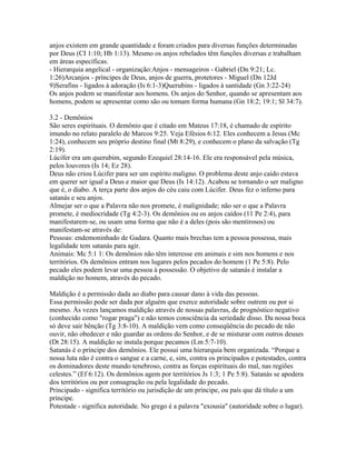 anjos existem em grande quantidade e foram criados para diversas funções determinadas
por Deus (CI 1:10; Hb 1:13). Mesmo os anjos rebelados têm funções diversas e trabalham
em áreas específicas.
- Hierarquia angelical - organização:Anjos - mensageiros - Gabriel (Dn 9:21; Lc.
1:26)Arcanjos - príncipes de Deus, anjos de guerra, protetores - Miguel (Dn 12Jd
9)Serafins - ligados à adoração (Is 6:1-3)Querubins - ligados à santidade (Gn 3:22-24)
Os anjos podem se manifestar aos homens. Os anjos do Senhor, quando se apresentam aos
homens, podem se apresentar como são ou tomam forma humana (Gn 18:2; 19:1; Sl 34:7).

3.2 - Demônios
São seres espirituais. O demônio que é citado em Mateus 17:18, é chamado de espírito
imundo no relato paralelo de Marcos 9:25. Veja Efésios 6:12. Eles conhecem a Jesus (Mc
1:24), conhecem seu próprio destino final (Mt 8:29), e conhecem o plano da salvação (Tg
2:19).
Lúcifer era um querubim, segundo Ezequiel 28:14-16. Ele era responsável pela música,
pelos louvores (Is 14; Ez 28).
Deus não criou Lúcifer para ser um espírito maligno. O problema deste anjo caído estava
em querer ser igual a Deus e maior que Deus (Is 14:12). Acabou se tornando o ser maligno
que é, o diabo. A terça parte dos anjos do céu caiu com Lúcifer. Deus fez o inferno para
satanás e seu anjos.
Almejar ser o que a Palavra não nos promete, é malignidade; não ser o que a Palavra
promete, é mediocridade (Tg 4:2-3). Os demônios ou os anjos caídos (11 Pe 2:4), para
manifestarem-se, ou usam uma forma que não é a deles (pois são mentirosos) ou
manifestam-se através de:
Pessoas: endemoninhado de Gadara. Quanto mais brechas tem a pessoa possessa, mais
legalidade tem satanás para agir.
Animais: Mc 5:1 1: Os demônios não têm interesse em animais e sim nos homens e nos
territórios. Os demônios entram nos lugares pelos pecados do homem (1 Pe 5:8). Pelo
pecado eles podem levar uma pessoa à possessão. O objetivo de satanás é instalar a
maldição no homem, através do pecado.

Maldição é a permissão dada ao diabo para causar dano à vida das pessoas.
Essa permissão pode ser dada por alguém que exerce autoridade sobre outrem ou por si
mesmo. Às vezes lançamos maldição através de nossas palavras, de prognóstico negativo
(conhecido como "rogar praga") e não temos consciência da seriedade disso. Da nossa boca
só deve sair bênção (Tg 3:8-10). A maldição vem como conseqüência do pecado de não
ouvir, não obedecer e não guardar as ordens do Senhor, e de se misturar com outros deuses
(Dt 28:15). A maldição se instala porque pecamos (Lm 5:7-10).
Satanás é o príncipe dos demônios. Ele possui uma hierarquia bem organizada. “Porque a
nossa luta não é contra o sangue e a carne, e, sim, contra os principados e potestades, contra
os dominadores deste mundo tenebroso, contra as forças espirituais do mal, nas regiões
celestes.” (Ef 6:12). Os demônios agem por territórios Js 1:3; 1 Pe 5:8). Satanás se apodera
dos territórios ou por consagração ou pela legalidade do pecado.
Principado - significa território ou jurisdição de um príncipe, ou país que dá título a um
príncipe.
Potestade - significa autoridade. No grego é a palavra "exousia" (autoridade sobre o lugar).
 