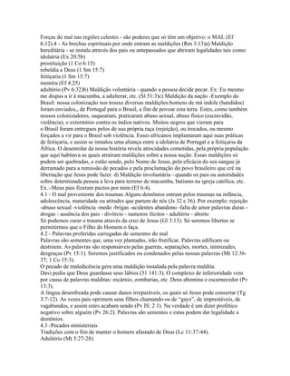 Forças do mal nas regiões celestes - são poderes que só têm um objetivo: o MAL (Ef
6:12).4 - As brechas espirituais por onde entram as maldições (Rm 3:13)a) Maldição
hereditária - se instala através dos pais ou antepassados que abriram legalidades tais como:
idolatria (Ex 20:5b)
prostituição (1 Co 6:15)
rebeldia a Deus (1 Sm 15:7)
feitiçaria (1 Sm 15:7)
mentira (Ef 4:25)
adultério (Pv 6:32)b) Maldição voluntária - quando a pessoa decide pecar. Ex: Eu mesmo
me dispus a ir à macumba, a adulterar, etc. (Sl 51:3)c) Maldição da nação -Exemplo do
Brasil: nossa colonização nos trouxe diversas maldições:homens de má índole (bandidos)
foram enviados,, de Portugal para o Brasil, a fim de povoar esta terra. Estes, como também
nossos colonizadores, saquearam, praticaram abuso sexual, abuso físico (escravidão,
violência), e extermínio contra os índios nativos. Muitos negros que vieram para
o Brasil foram entregues pelos de sua própria raça (rejeição), ou trocados, ou mesmo
forçados a vir para o Brasil sob violência. Esses africanos implantaram aqui suas práticas
de feitiçaria, e assim se instalou uma aliança entre a idolatria de Portugal e a feitiçaria da
África. O desenrolar da nossa história revela atrocidades cometidas, pela própria população
que aqui habitava as quais atraíram maldições sobre a nossa nação. Essas maldições só
podem ser quebradas, e estão sendo, pelo Nome de Jesus, pela eficácia do seu sangue já
derramado para a remissão de pecados e pela proclamação do povo brasileiro que crê na
libertação que Jesus pode fazer. d) Maldição involuntária - quando os pais ou autoridades
sobre determinada pessoa a leva para terreno de macumba, batismo na igreja católica, etc.
Ex.:-Meus pais fizeram pactos por mim (Ef 6:4).
4.1 - O mal proveniente dos traumas Alguns demônios entram pelos traumas na infância,
adolescência, maturidade ou atitudes que partem de nós (Js 32 e 36). Por exemplo: rejeição
-abuso sexual -violência -medo -brigas -acidentes abandono -falta de amor palavras duras -
drogas - ausência dos pais - divórcio - namoros ilícitos - adultério - aborto
Só podemos curar o trauma através da cruz de Jesus (Gl 3:13). Só seremos libertos se
permitirmos que o Filho do Homem o faça.
4.2 - Palavras proferidas carregadas de sementes do mal
Palavras são sementes que, uma vez plantadas, irão frutificar. Palavras edificam ou
destróem. As palavras são responsáveis pelas guerras, separações, mortes, inimizades,
desgraças (Pv 15:1). Seremos justificados ou condenados pelas nossas palavras (Mt 12:36-
37; 1 Co 15:3).
O pecado de maledicência gera uma maldição instalada pela palavra maldita.
Davi pediu que Deus guardasse seus lábios (51 141:3). O complexo de inferioridade vem
por causa de palavras malditas: escárnio, zombarias, etc. Deus abomina o escarnecedor (Pv
13:3).
A língua desenfreada pode causar danos irreparáveis, os quais só Jesus pode consertar (Tg
3:7-12). As vezes pais oprimem seus filhos chamando-os de “gays”, de imprestáveis, de
vagabundos, e assim estes acabam sendo (Pv IS: 2 1). Na verdade é um dizer profético
negativo sobre alguém (Pv 26:2). Palavras são sementes e estas podem dar legalidade a
demônios.
4.3 -Pecados ministeriais
Tradições com o fim de manter o homem afastado de Deus (Lc 11:37-44).
Adultério (Mt 5:27-28).
 