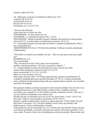 Fraudes, roubos (Ef 4:28).

4.4 - Males para o mal que se instalaram no Brasil (Ap. 21:8)
- Idolatria (Dt 18:10-14).
Feitiçaria (Dt 18:10-14).
Bruxaria (Dt 18:10-14).
Prostituição, etc. (1 Co 6:15-16).

- Processos de libertação
Todo crente deve ter sobre sua vida:
INTEGRIDADE - ter bom caráter (Jó 1:8).
SANTIDADE - ser separado do mundo (1 Pe 1: 14-16).
SINCERIDADE - chamar de pecado o pecado. Enquanto não enumerei os meus pecados,
adoeci (Sl 32:3). A minha alegria se transformou em tristeza. (Sl 51:12).
5.1 - O principal elemento necessário para ser liberto é o genuíno arrependimento. Mas, o
que é arrependimento?
ARREPENDIMENTO (Atos 3:19) Sentir dor profunda. Confessar o pecado, abandonado
completamente.

"Ah! Senhor! eu ofendi a tua santidade. Isto dói ... Não vou mais pecar nessa área, ajuda-
me!"
REMORSO (Tg. 4:7)
Traz ressentimento.
"Pôxa, não deveria ter feito" (mas volta a fazer novamente)
justifica a atitude pecaminosa. "Ah! É por causa disso e daquilo..."
5.2 - Compreendendo se preciso de libertação Sou crente, mas por que ainda:
Assisto filmes demoníacos, filmes de terror? (2 Co 6:15)
Quero me prostituir? (1 Co 3:16 / 6:18-20)
Quero ver o que não devo? (Tg 4:4)
Sinto desejo de pecar? (Rm 7:15) Porque ainda não houve genuíno arrependimento. O
verdadeiro arrependimento gera a genuína libertação. (Pv 28:13). A pessoa arrependida
sente verdadeira dor pelo pecado porque sabe que, enquanto durou o pecado, sua comunhão
com Deus foi estragada.

Para qualquer mudança acontecer, precisamos sentir uma dor profunda. Essa dor deve-se ao
reconhecimento de que, como filho de Deus, ofendeu ao Pai, e também às pessoas
envolvidas, com o pecado (Lc 22:44). Quando o pecado é lembrado com dor, aí há cura. A
cura não elimina as lembranças, mas remove a dor.
Pecados têm que ser declarados um a um: Eu fiz isto, desta forma, x vezes". (Sl 32:3-4).
Davi disse: Todos os meus pecados eu te declarei. (Sl 32:5; Sl 51).
Quando o marido comete pecado e confessa, a esposa questiona: "Como? Onde? Por quê?
Que horas? Com quem?" etc. Com Deus também é assim, temos que detalhar. Não
podemos pecar a varejo e pedir perdão no atacado.
Todo pecado tem que ser renunciado (Tg. 4:7). Lembra onde está a brecha? Então, para que
essa brecha seja fechada, é necessário que haja uma renúncia. Precisamos aprender a viver
como santos. É preciso cortar a raiz de maldição que entrou pelo pecado. Mesmo tendo sido
 