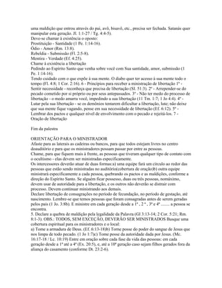 uma maldição que entrou através do pai, avô, bisavô, etc., precisa ser fechada. Satanás quer
manipular esta geração. Jl. 1:1-27 / Tg. 4:4-5).
Deve-se chamar à existência o oposto:
Prostituição - Santidade (1 Pe. 1:14-16).
Ódio - Amor (Rm. 13:8).
Rebeldia - Submissão (Fl. 2:5-8).
Mentira - Verdade (Ef. 4:25).
Chame à existência a libertação
Pedindo ao Espírito Santo que venha sobre você com Sua santidade, amor, submissão (1
Pe. 1:14-16).
Tendo cuidado com o que expõe à sua mente. O diabo quer ter acesso à sua mente todo o
tempo (Fl. 4:8; 1 Cor. 2:16). 6 - Princípios para receber a ministração de libertação 1º -
Sentir necessidade - reconheça que precisa de libertação (SI. 51:3). 2º - Arrepender-se do
pecado cometido por si próprio ou por seus antepassados. 3º - Não ter medo do processo de
libertação - o medo amarra você, impedindo a sua libertação (11 Tm. 1:7; 1 Jo 4:4). 4º -
Lutar pela sua libertação - se os demônios tentarem dificultar a libertação, lute; não deixe
que sua mente fique vagando, pense em sua necessidade de libertação (Ef. 6:12). 5º -
Lembrar dos pactos e qualquer nível de envolvimento com o pecado e rejeitá-los. 7 -
Oração de libertação

Fim da palestra

ORIENTAÇÃO PARA O MINISTRADOR
Afaste para as laterais as cadeiras ou bancos, para que todos estejam livres no centro
doauditório e para que os ministradores possam passar por entre as pessoas.
Chame, para que fiquem mais à frente, as pessoas que tiveram qualquer tipo de contato com
o ocultismo - elas devem ser ministradas especificamente.
Os intercessores deverão atuar de duas formas:a) uma equipe fará um círculo ao redor das
pessoas que estão sendo ministradas no auditório(cobertura de oração)b) outra equipe
ministrará especificamente a cada pessoa, quebrando os pactos e as maldições, conforme a
direção do Espírito Santo. Se alguém ficar possesso, duas ou três pessoas, nomáximo,
devem usar de autoridade para a libertação, e os outros não deverão se distrair com
processo. Devem continuar ministrando aos demais.
Declare libertação de consagrações no período de fecundação, no período de gestação, até
nascimento. Lembre-se que temos pessoas que foram consagradas antes de serem geradas
pelos pais (1 Jo. 3:8b). E ministre em cada geração desde a 1ª , 2 ª , 3ª e 4ª ........ a pessoa se
encontra.
5. Declare a quebra de maldição pela legalidade da Palavra (Gl 3:13-14; 2 Cor. 5:21; Rm.
8:1-3). OBS.: TODOS, SEM EXCEÇÃO, DEVERÃO SER MINISTRADOS Busque uma
cobertura espiritual para os ministradores e o local:
a) Tome a armadura de Deus. (Ef. 6:13-18)b) Torne posse do poder do sangue de Jesus que
nos limpa de todo pecado. (1 Jo 1:7)c) Tome posse da autoridade dada por Jesus. (Mc.
16:17-18 / Lc. 10:19) Entre em oração sobre cada fase da vida das pessoas: em cada
geração desde a 1ª até a 4ª (Ex. 20:5), e, até a 10ª geração caso sejam filhos gerados fora da
aliança do casamento (conforme Dt. 23:2-6).
 