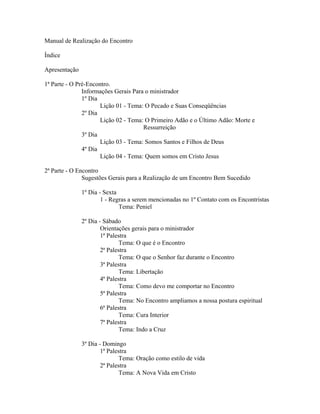 Manual de Realização do Encontro

Índice

Apresentação

1ª Parte - O Pré-Encontro.
               Informações Gerais Para o ministrador
               1º Dia
                      Lição 01 - Tema: O Pecado e Suas Conseqüências
               2º Dia
                      Lição 02 - Tema: O Primeiro Adão e o Último Adão: Morte e
                                      Ressurreição
               3º Dia
                      Lição 03 - Tema: Somos Santos e Filhos de Deus
               4º Dia
                      Lição 04 - Tema: Quem somos em Cristo Jesus

2ª Parte - O Encontro
               Sugestões Gerais para a Realização de um Encontro Bem Sucedido

               1º Dia - Sexta
                       1 - Regras a serem mencionadas no 1º Contato com os Encontristas
                              Tema: Peniel

               2º Dia - Sábado
                       Orientações gerais para o ministrador
                       1ª Palestra
                               Tema: O que é o Encontro
                       2ª Palestra
                               Tema: O que o Senhor faz durante o Encontro
                       3ª Palestra
                               Tema: Libertação
                       4ª Palestra
                               Tema: Como devo me comportar no Encontro
                       5ª Palestra
                               Tema: No Encontro ampliamos a nossa postura espiritual
                       6ª Palestra
                               Tema: Cura Interior
                       7ª Palestra
                               Tema: Indo a Cruz

               3º Dia - Domingo
                       1ª Palestra
                               Tema: Oração como estilo de vida
                       2ª Palestra
                               Tema: A Nova Vida em Cristo
 