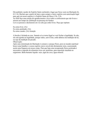 Ore pedindo o poder do Espírito Santo enchendo o lugar que ficou vazio na libertação (Is.
61:1-4). Declare que a partir de hoje e para sempre o único espírito com autorização legal
para agir em nosso espírito é o Espírito Santo de Deus (1 Pe. 2:9).
Ao final faça uma oração de agradecimento e leve todos a confessarem que são livres e
aterem um tempo de celebração na presença do Senhor.
Leve as pessoas a declararem em voz alta que estão livres. Peça que repitam:

Eu estou livre. (3x)
Eu estou perdoado. (3x)
Eu estou curado. (3x) Atenção

A brecha é fechada na cruz. Satanás só se torna ilegal se você fechar a legalidade. Se não,
ele está agindo na legalidade, porque todos, sem Cristo, estão debaixo da maldição da lei,
ou seja da maldição do pecado.
Observação:
Após uma ministração de libertação é comum o cansaço físico, pois no mundo espiritual
houve uma batalha e o nosso espírito esteve envolvido diretamente nisto, ocasionando
assim uma fraqueza em nosso corpo. Para que haja uma recuperação física acelerada é
necessária a ingestão de alimentos ricos em, proteínas, para reposição imediata no
organismo. Beba bastante líquido: suco, água de coco, água mineral.
 