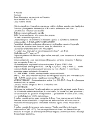 4ª Palestra
Encontro
Tema: Como devo me comportar no Encontro
Texto: Gênesis 32:01-02, 30
Carga Horária: 1 hora

Objetivo da palestra: Essa palestra parece que está fora de hora, mas não está: ela objetiva
fazer com que as pessoas lembrem que AINDA estão no Encontro com Deus. 1 -
Características comuns a todo encontro
Todos já tiveram um Encontro na vida.
Só há Encontro se houver, pelo menos, duas pessoas.
Em todo encontro há expectativas.
Um encontro pode ser satisfatório ou frustrante (quando as expectativas não forem
correspondidas) 2 - CAUSAS DE UM ENCONTRO
Casualidade -Quando o ser humano não atuou premeditando o encontro. Preparação
Acontece por motivos vários: interesse, amor, dor, obediência, etc.
Deus deseja ter encontros motivados pelo preparo:
“... prepara-te, ó Israel, para te encontrares com teu Deus”. (Am 4:12)
Ainda há tempo!!! Prepare-se!!!
Prepare-se para que este Encontro seja o melhor para você, como instrumento de mudança
na sua vida.
Vimos aqui para ter a vida transformada; não podemos sair como chegamos. 3 - Preparo
para um encontro de sucesso
Há uma exigência: responsabilidade das duas partes. 1ª parte: JESUS - Sua
responsabilidade: estar disponível (Jo 17:24; Ap 3:20; Jr 29:13-14). 2ª parte: EU - Minha
responsabilidade: querer intensamente encontrar-me com o Senhor. 4 -Conceituação
apropriada para os participantes do encontro
EU - PECADOR - Se ainda não experimentei o novo nascimento.
SANTO - Mas tendo uma carne fraca que me faz depender de Jesus para acertar (Jo 15:5a)
ELE - JUSTO - jamais toma o culpado por inocente (Naum 1:3)
MISERICORDIOSO - Sempre disposto a perdoar (Lm 3:22-23) 5 - O que devo fazer para
ter um encontro de sucesso:
Com esse conceito apropriado devo ir ao Encontro com:
HONESTIDADE
Mostrando-me nu diante d'Ele, chorando a área em que percebo que ainda preciso de cura.
Em nós mesmos não temos condições de obter vitórias. Só Jesus Cristo pode ajudar-nos a
sair das situações das quais nos envergonhamos. O que depender de Deus Ele fará. Então,
você tem tudo para ser liberto, transformado.
A mulher cananéia apelou para a compaixão de Jesus Cristo e para o seu amor infinito.
Baseados em sua misericórdia e compaixão, nós podemos clamar a Ele sem reservas.
Precisamos reconhecer que não somos nada. Se somos alguma coisa é porque temos a
Jesus.
A mulher cananéia declarou sem meias-palavras: "Tenho uma filha terrivelmente
endemoninhada" (Mt 15:22). Este era um problema que tirava a paz da sua vida e que
precisava de solução. Ela estava disposta a buscar naquele Encontro com Jesus a mudança
de sua situação calamitosa.
 