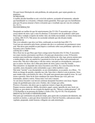 Ele quer trazer libertação de cada problema, de cada pecado, quer sejam grandes ou
pequenos.
HUMILDADE
A mulher decidiu humilhar-se até o nível de cachorro, aceitando tal tratamento, sabendo
que humilhando-se a tal ponto, a bênção estaria garantida. Deus quer que nos humilhemos
para que Ele possa amassar o barro a tal ponto que o resultado seja um vaso de exaltação
(Lc 14:11).
INCONFORMAÇÃO

Desejando ser melhor do que fui anteriormente (Ap 22:11b). É necessário que o Jesus
cresça dentro de mim e que o meu Eu diminua. É necessário sair do pedestal e abrir para
Deus toda a verdade a respeito da minha vida e da minha necessidade; só dessa forma terei
a vitória. (Mt 15:27). Não posso me acomodar achando que não dá para mudar.
DILIGÊNCIA
Não viver adiando o que deve ser feito, confessado ou resolvido hoje (Hb 3:7).
Você tem um ministério pela frente, portanto não deve se conformar em permanecer como
está. Não deixe para amanhã ou para depois o confronto sobre seus problemas -aproveite o
Encontro com o Senhor Jesus.
ATENÇÃO A MIM
Devo fixar-me no que Deus quer fazer comigo neste Encontro (Gn 32:24a). É necessário
nos expor mesmo; precisamos sacrificar o Eu para que alcancemos a cura. O Encontro
acontece para transformar situações, para mudar histórias de vida, logo, preciso atentar para
a minha própria vida, em analisá-la e questioná-la à luz do que Deus está mostrando-me
nesses dias. Não devo olhar para a vida dos outros, nem para as circunstâncias, nem para o
que os outros vão dizer, devo olhar para dentro de mim e para o meu Pai Amado.
Meu ministério vai depender dos meus Encontros com Deus. Se o meu Encontro for bem
sucedido, meus discípulos serão estimulados a que o deles também o seja.
Não tente "enrolar" a seu discipulador, ou aos ministradores, ou ao pastor, ou a Deus... Vá
direto ao âmago da questão, exponha sua vida. Seja claro e objetivo com as pessoas. Jesus
quer mudar toda a sua história de vida e, Ele pode usar pessoas para ajudá-lo nisso. Se você
assim o permitir, Deus há de fazer mudanças tão maravilhosas que você, pelo seu
testemunho, afetará a outros. Nunca mais você será o mesmo.
Ao sair desse Encontro você deverá continuar desejando Encontros com Jesus: Separe
tempo de qualidade para estar com o Senhor, não o tempo que sobra.
Priorize o Encontro, não deixe que as urgências tomem o lugar das prioridades.
Prepare recursos materiais: Bíblia, dicionário, papel, caneta, aparelho de som, local, etc.
Prepare-se, pois dentro de seu coração há alguém que diz: "Buscai a minha presença". (Sl
27:8) Humilhe-se na presença do Senhor e exalte a Ele. (Tg 4:6-10). Fim da palestra
ORIENTAÇÃO PARA O MINISTRADOR
Orar para que sentimentos de perda de tempo, para quem não se preparou devidamente, não
assolem as mentes, e, para que desse momento até o final do Encontro, cada pessoa esteja
vigilante, preparada, sendo honesta e diligente em cada ministração.
 
