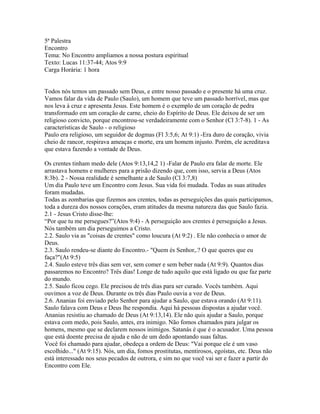5ª Palestra
Encontro
Tema: No Encontro ampliamos a nossa postura espiritual
Texto: Lucas 11:37-44; Atos 9:9
Carga Horária: 1 hora


Todos nós temos um passado sem Deus, e entre nosso passado e o presente há uma cruz.
Vamos falar da vida de Paulo (Saulo), um homem que teve um passado horrível, mas que
nos leva à cruz e apresenta Jesus. Este homem é o exemplo de um coração de pedra
transformado em um coração de carne, cheio do Espírito de Deus. Ele deixou de ser um
religioso convicto, porque encontrou-se verdadeiramente com o Senhor (Cl 3:7-8). 1 - As
características de Saulo - o religioso
Paulo era religioso, um seguidor de dogmas (Fl 3:5,6; At 9:1) -Era duro de coração, vivia
cheio de rancor, respirava ameaças e morte, era um homem injusto. Porém, ele acreditava
que estava fazendo a vontade de Deus.

Os crentes tinham medo dele (Atos 9:13,14,2 1) -Falar de Paulo era falar de morte. Ele
arrastava homens e mulheres para a prisão dizendo que, com isso, servia a Deus (Atos
8:3b). 2 - Nossa realidade é semelhante a de Saulo (Cl 3:7,8)
Um dia Paulo teve um Encontro com Jesus. Sua vida foi mudada. Todas as suas atitudes
foram mudadas.
Todas as zombarias que fizemos aos crentes, todas as perseguições das quais participamos,
toda a dureza dos nossos corações, eram atitudes da mesma natureza das que Saulo fazia.
2.1 - Jesus Cristo disse-lhe:
“Por que tu me persegues?”(Atos 9:4) - A perseguição aos crentes é perseguição a Jesus.
Nós também um dia perseguimos a Cristo.
2.2. Saulo via as "coisas de crentes" como loucura (At 9:2) . Ele não conhecia o amor de
Deus.
2.3. Saulo rendeu-se diante do Encontro.- "Quem és Senhor,.? O que queres que eu
faça?"(At 9:5)
2.4. Saulo esteve três dias sem ver, sem comer e sem beber nada (At 9:9). Quantos dias
passaremos no Encontro? Três dias! Longe de tudo aquilo que está ligado ou que faz parte
do mundo.
2.5. Saulo ficou cego. Ele precisou de três dias para ser curado. Vocês também. Aqui
ouvimos a voz de Deus. Durante os três dias Paulo ouvia a voz de Deus.
2.6. Ananias foi enviado pelo Senhor para ajudar a Saulo, que estava orando (At 9:11).
Saulo falava com Deus e Deus lhe respondia. Aqui há pessoas dispostas a ajudar você.
Ananias resistiu ao chamado de Deus (At 9:13,14). Ele não quis ajudar a Saulo, porque
estava com medo, pois Saulo, antes, era inimigo. Não fomos chamados para julgar os
homens, mesmo que se declarem nossos inimigos. Satanás é que é o acusador. Uma pessoa
que está doente precisa de ajuda e não de um dedo apontando suas faltas.
Você foi chamado para ajudar, obedeça a ordem de Deus: "Vai porque ele é um vaso
escolhido..." (At 9:15). Nós, um dia, fomos prostitutas, mentirosos, egoístas, etc. Deus não
está interessado nos seus pecados de outrora, e sim no que você vai ser e fazer a partir do
Encontro com Ele.
 