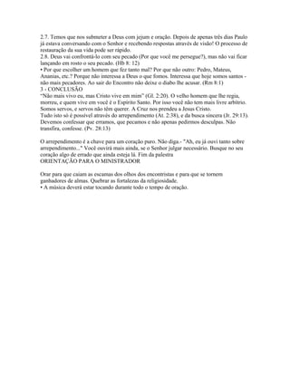 2.7. Temos que nos submeter a Deus com jejum e oração. Depois de apenas três dias Paulo
já estava conversando com o Senhor e recebendo respostas através de visão! O processo de
restauração da sua vida pode ser rápido.
2.8. Deus vai confrontá-lo com seu pecado (Por que você me persegue?), mas não vai ficar
lançando em rosto o seu pecado. (Hb 8: 12)
• Por que escolher um homem que fez tanto mal? Por que não outro: Pedro, Mateus,
Ananias, etc.? Porque não interessa a Deus o que fomos. Interessa que hoje somos santos -
não mais pecadores. Ao sair do Encontro não deixe o diabo lhe acusar. (Rm 8:1)
3 - CONCLUSÃO
“Não mais vivo eu, mas Cristo vive em mim” (Gl. 2:20). O velho homem que lhe regia,
morreu, e quem vive em você é o Espírito Santo. Por isso você não tem mais livre arbítrio.
Somos servos, e servos não têm querer. A Cruz nos prendeu a Jesus Cristo.
Tudo isto só é possível através do arrependimento (At. 2:38), e da busca sincera (Jr. 29:13).
Devemos confessar que erramos, que pecamos e não apenas pedirmos desculpas. Não
transfira, confesse. (Pv. 28:13)

O arrependimento é a chave para um coração puro. Não diga.- "Ah, eu já ouvi tanto sobre
arrependimento..." Você ouvirá mais ainda, se o Senhor julgar necessário. Busque no seu
coração algo de errado que ainda esteja lá. Fim da palestra
ORIENTAÇÃO PARA O MINISTRADOR

Orar para que caiam as escamas dos olhos dos encontristas e para que se tornem
ganhadores de almas. Quebrar as fortalezas da religiosidade.
• A música deverá estar tocando durante todo o tempo de oração.
 