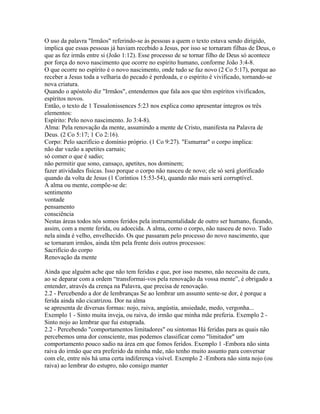O uso da palavra "Irmãos" referindo-se às pessoas a quem o texto estava sendo dirigido,
implica que essas pessoas já haviam recebido a Jesus, por isso se tornaram filhas de Deus, o
que as fez irmãs entre si (João 1:12). Esse processo de se tornar filho de Deus só acontece
por força do novo nascimento que ocorre no espírito humano, conforme João 3:4-8.
O que ocorre no espírito é o novo nascimento, onde tudo se faz novo (2 Co 5:17), porque ao
receber a Jesus toda a velharia do pecado é perdoada, e o espírito é vivificado, tornando-se
nova criatura.
Quando o apóstolo diz "Irmãos", entendemos que fala aos que têm espíritos vivificados,
espíritos novos.
Então, o texto de 1 Tessalonissences 5:23 nos explica como apresentar íntegros os três
elementos:
Espírito: Pelo novo nascimento. Jo 3:4-8).
Alma: Pela renovação da mente, assumindo a mente de Cristo, manifesta na Palavra de
Deus. (2 Co 5:17; 1 Co 2:16).
Corpo: Pelo sacrifício e domínio próprio. (1 Co 9:27). "Esmurrar" o corpo implica:
não dar vazão a apetites carnais;
só comer o que é sadio;
não permitir que sono, cansaço, apetites, nos dominem;
fazer atividades físicas. Isso porque o corpo não nasceu de novo; ele só será glorificado
quando da volta de Jesus (1 Coríntios 15:53-54), quando não mais será corruptível.
A alma ou mente, compõe-se de:
sentimento
vontade
pensamento
consciência
Nestas áreas todos nós somos feridos pela instrumentalidade de outro ser humano, ficando,
assim, com a mente ferida, ou adoecida. A alma, corno o corpo, não nasceu de novo. Tudo
nela ainda é velho, envelhecido. Os que passaram pelo processo do novo nascimento, que
se tornaram irmãos, ainda têm pela frente dois outros processos:
Sacrifício do corpo
Renovação da mente

Ainda que alguém ache que não tem feridas e que, por isso mesmo, não necessita de cura,
ao se deparar com a ordem “transformai-vos pela renovação da vossa mente”, é obrigado a
entender, através da crença na Palavra, que precisa de renovação.
2.2 - Percebendo a dor de lembranças Se ao lembrar um assunto sente-se dor, é porque a
ferida ainda não cicatrizou. Dor na alma
se apresenta de diversas formas: nojo, raiva, angústia, ansiedade, medo, vergonha...
Exemplo 1 - Sinto muita inveja, ou raiva, do irmão que minha mãe preferia. Exemplo 2 -
Sinto nojo ao lembrar que fui estuprada.
2.2 - Percebendo "comportamentos limitadores" ou sintomas Há feridas para as quais não
percebemos uma dor consciente, mas podemos classificar como "limitador" um
comportamento pouco sadio na área em que fomos feridos. Exemplo 1 -Embora não sinta
raiva do irmão que era preferido da minha mãe, não tenho muito assunto para conversar
com ele, entre nós há uma certa indiferença visível. Exemplo 2 -Embora não sinta nojo (ou
raiva) ao lembrar do estupro, não consigo manter
 