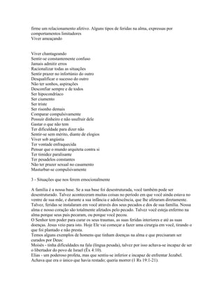 firme um relacionamento afetivo. Alguns tipos de feridas na alma, expressas por
comportamentos limitadores
Viver ameaçando


Viver chantageando
Sentir-se constantemente confuso
Jamais admitir erros
Racionalizar todas as situações
Sentir prazer no infortúnio do outro
Desqualificar o sucesso do outro
Não ter sonhos, aspirações
Desconfiar sempre e de todos
Ser hipocondríaco
Ser ciumento
Ser triste
Ser risonho demais
Comparar compulsivamente
Possuir dinheiro e não usufruir dele
Gastar o que não tem
Ter dificuldade para dizer não
Sentir-se sem mérito, diante de elogios
Viver sob angústia
Ter vontade enfraquecida
Pensar que o mundo arquiteta contra si
Ter timidez paralisante
Ter pesadelos constantes
Não ter prazer sexual no casamento
Masturbar-se compulsivamente

3 - Situações que nos ferem emocionalmente

A família é a nossa base. Se a sua base foi desestruturada, você também pode ser
desestruturado. Talvez aconteceram muitas coisas no período em que você ainda estava no
ventre de sua mãe, e durante a sua infância e adolescência, que lhe afetaram diretamente.
Talvez, feridas se instalaram em você através dos seus pecados e dos de sua família. Nossa
alma e nosso coração são totalmente afetados pelo pecado. Talvez você esteja enfermo na
alma porque seus pais pecaram, ou porque você pecou.
O Senhor tem poder para curar os seus traumas, as suas feridas interiores e até as suas
doenças. Jesus veio para isto. Hoje Ele vai começar a fazer uma cirurgia em você, tirando o
que foi plantado e não presta.
Temos alguns exemplos de homens que tinham doenças na alma e que precisaram ser
curados por Deus:
Moisés - tinha dificuldades na fala (língua pesada), talvez por isso achava-se incapaz de ser
o libertador do povo de Israel (Êx 4:10).
Elias - um poderoso profeta, mas que sentiu-se inferior e incapaz de enfrentar Jezabel.
Achava que era o único que havia restado; queria morrer (1 Rs 19:1-21).
 