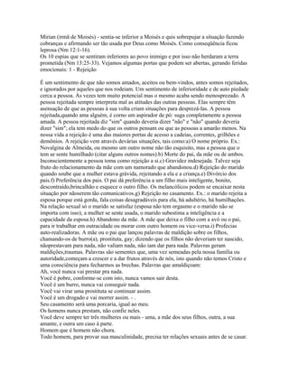 Mirian (irmã de Moisés) - sentia-se inferior a Moisés e quis sobrepujar a situação fazendo
cobranças e afirmando ser tão usada por Deus como Moisés. Como conseqüência ficou
leprosa (Nm 12:1-16).
Os 10 espias que se sentiram inferiores ao povo inimigo e por isso não herdaram a terra
prometida (Nm 13:25-33). Vejamos algumas portas que podem ser abertas, gerando feridas
emocionais: 1 - Rejeição

É um sentimento de que não somos amados, aceitos ou bem-vindos, antes somos rejeitados,
e ignorados por aqueles que nos rodeiam. Um sentimento de inferioridade e de auto piedade
cerca a pessoa. Às vezes tem muito potencial mas o mesmo acaba sendo menosprezado. A
pessoa rejeitada sempre interpreta mal as atitudes das outras pessoas. Elas sempre têm
asensação de que as pessoas à sua volta criam situações para desprezá-las. A pessoa
rejeitada,quando ama alguém, é corno um aspirador de pó: suga completamente a pessoa
amada. A pessoa rejeitada diz "sim" quando deveria dizer "não" e "não" quando deveria
dizer "sim"; ela tem medo do que os outros pensam ou que as pessoas a amarão menos. Na
nossa vida a rejeição é uma das maiores portas de acesso a cadeias, correntes, grilhões e
demônios. A rejeição vem através devárias situações, tais como:a) O nome próprio. Ex.:
Novalgina de Almeida, ou mesmo um outro nome não tão esquisito, mas a pessoa que o
tem se sente humilhado (citar alguns outros nomes).b) Morte do pai, da mãe ou de ambos.
Inconscientemente a pessoa toma como rejeição a si.c) Gravidez indesejada. Talvez seja
fruto do relacionamento da mãe com um namorado que abandonou.d) Rejeição do marido
quando soube que a mulher estava grávida, rejeitando a ela e a criança.e) Divórcio dos
pais.f) Preferência dos pais. O pai dá preferência a um filho mais inteligente, bonito,
descontraído,brincalhão e esquece o outro filho. Os melancólicos podem se encaixar nesta
situação por nãoserem tão comunicativos.g) Rejeição no casamento. Ex.: o marido rejeita a
esposa porque está gorda, fala coisas desagradáveis para ela, há adultério, há humilhações.
Na relação sexual só o marido se satisfaz (esposa não tem orgasmo e o marido não se
importa com isso), a mulher se sente usada, o marido subestima a inteligência e a
capacidade da esposa.h) Abandono da mãe. A mãe que deixa o filho com a avó ou o pai,
para ir trabalhar em outracidade ou morar com outro homem ou vice-versa.i) Profecias
auto-realizadoras. A mãe ou o pai que lançou palavras de maldição sobre os filhos,
chamando-os de burro(a), prostituta, gay; dizendo que os filhos não deveriam ter nascido,
nãoprestavam para nada, não valiam nada, não iam dar para nada. Palavras geram
maldições,traumas. Palavras são sementes que, uma vez semeadas pela nossa família ou
autoridade,começam a crescer e a dar frutos através de nós, isto quando não temos Cristo e
uma consciência para fecharmos as brechas. Palavras que amaldiçoam:
Ah, você nunca vai prestar pra nada.
Você é pobre, conforme-se com isto, nunca vamos sair desta.
Você é um burro, nunca vai conseguir nada.
Você vai virar uma prostituta se continuar assim.
Você é um drogado e vai morrer assim. - .
Seu casamento será uma porcaria, igual ao meu.
Os homens nunca prestam, não confie neles.
Você deve sempre ter três mulheres ou mais - uma, a mãe dos seus filhos, outra, a sua
amante, e outra um caso à parte.
Homem que é homem não chora.
Todo homem, para provar sua masculinidade, precisa ter relações sexuais antes de se casar.
 