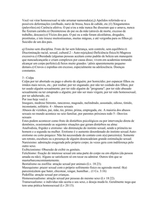 Você vai virar homossexual se não arrumar namorado(a).j) Apelidos referindo-se a
possíveis deformações (orelhudo, nariz de bruxa, boca de cabide, etc.)1) Xingamentos
(palavrões).m) Carência afetiva. O pai e/ou a mãe nunca lhe disseram que o amava, nunca
lhe fizeram carinho.n) Desinteresse do pai ou da mãe (através de morte, excesso de
trabalho, descaso).o) Vícios dos pais. O pai ou a mãe foram alcoólatras, drogados,
prostitutas, e isto trouxe muitostraumas, muitas mágoas, e até vergonha para os filhos.p)
Suicídio de um dos pais.

q) Ensino sem disciplina. Fruto de lar sem liderança, sem controle, sem equilíbrio.r)
Discriminação racial, sexual, cultural.2 - Auto-rejeiçãoa) Deficiência física.b) Magreza
excessiva.c) Obesidade (algumas pessoas aceitam como padrão de beleza um manequim
que nuncaalcançarão e criam complexos por causa disso; vivem em academias tentando
alcançar um corpo perfeito).d) Seios muito grandes / pênis aparentemente pequeno
demais.e) Cravos e espinhas em excesso, especialmente na adolescência. Doenças
constantes.

3 - Culpa
Culpa por ter abortado ou pago o aborto de alguém; por homicídio; por espancar filhos ou
irmãos mais novos, etc.; por roubar; por ter enganado; por não ter cuidado dos filhos; por
ter usado alguém sexualmente; por ter sido alguém de "programa"; por ter sido abusado
sexualmente ou ter estuprado a alguém; por não ser mais virgem; por ter sido homossexual;
por ter adulterado, etc.
Por isso hoje você é:
Inseguro, medroso birrento, rancoroso, magoado, melindrado, assustado, odioso, tímido,
inconstante, solitário. 4 - Abusos sexuais
Abusos de vizinhos, pai, mãe, tio, primo, prima, empregada, etc. A maioria dos abusos
sexuais no mundo acontece no seio familiar, por parentes próximos todo 5 - Desvios
sexuais
Estes podem acontecer como fruto de distúrbios psicológicos ou por intervenção direta de
demônios, ocasionando as seguintes situações que geram distúrbios na alma:
Anafrodisía, frigidez e erotismo: são diminuição do instinto sexual, sendo a primeira no
homem e a segunda na mulher. Erotismo é o aumento desordenado do instinto sexual.Auto-
erotismo ou coito psíquico: Não há necessidade do contato com o(a) parceiro(a). Somente
um retrato, escultura ou a presença de alguém desencadeiam grande estimulação sexual.
Nareisisino: admiração exagerada pelo próprio corpo; às vezes gera com indiferença pelo
outro sexo.
Exibicionismo: Obsessão de exibir os genitais.
Fetichismo: fixação do interesse sexual em uma parte do corpo ou em objetos (da pessoa
amada ou não). Alguns se satisfazem só em tocar ou admirar. Outros têm que se
masturbarconcomitantemente.
Bestialismo ou zoofilia: atração sexual por animais (Lv. 18:23).
Masoquismo: prazer sexual com o próprio sofrimento físico ou agressão moral. 0(a)
parceiro(a)tem que bater, chicotear, xingar, humilhar... (1 Co. 3:16)
Pedofilia: atração sexual por crianças.
Homossexualismo: atração sexual por pessoas do mesmo sexo (Lv 18:22).
Transexualismo: o indivíduo não aceita o seu sexo, e deseja mudá-lo. Geralmente nega que
tem uma prática homossexual (Lv 20:13).
 