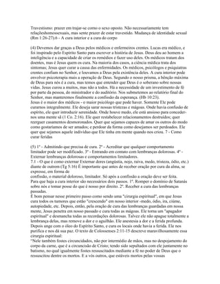 Travestismo: prazer em trajar-se corno o sexo oposto. Não necessariamente tem
relaçõeshomossexuais, mas sente prazer de estar travestido. Mudança de identidade sexual
(Rm 1:26-27).6 - A cura interior e a cura do corpo

(4) Devemos dar graças a Deus pelos médicos e enfermeiros crentes. Lucas era médico, e
foi inspirado pelo Espírito Santo para escrever a história de Jesus. Deus deu ao homem a
inteligência e a capacidade de criar os remédios e fazer uso deles. Os médicos tratam dos
doentes, mas é Jesus quem os cura. Na maioria dos casos, a ciência médica trata dos
sintomas; Jesus quer curar a causa das enfermidades. Os médicos, psicólogos e psiquiatras
crentes confiam no Senhor, e louvamos a Deus pela existência deles. A cura interior pode
envolver psicoterapia mais a operação de Deus. Segundo o nosso prisma, a bênção máxima
de Deus para nós é a cura, mas temos que entender que Deus é o soberano sobre nossas
vidas. Jesus curou a muitos, mas não a todos. Há a necessidade de um investimento de fé
por parte da pessoa, do ministrador e do auditório. Nos submetemos ao relatório final do
Senhor, mas manteremos finalmente a confissão da esperança. (Hb 10:23).
Jesus é o maior dos médicos - o maior psicólogo que pode haver. Somente Ele pode
curarnos integralmente. Ele deseja sarar nossas tristezas e mágoas. Onde havia confusão de
espírito, ele quer introduzir serenidade. Onde houve medo, ele está ansioso para conceder-
nos uma mente sã (1 Co. 2:16). Ele quer restabelecer relacionamentos destruídos; quer
reerguer casamentos desmoronados. Quer que sejamos capazes de amar os outros do modo
como gostaríamos de ser amados; e perdoar da forma como desejamos ser perdoados. Ele
quer que sejamos aquele indivíduo que Ele tinha em mente quando nos criou. 7 - Como
curar feridas

(5) 1º - Admitindo que precisa de cura. 2º - Acreditar que qualquer comportamento
limitador pode ser modificado. 3º - Entrando em contato com lembranças dolorosas. 4º -
Externar lembranças dolorosas e comportamentos limitadores.
7.1 - O que é como externar Externar dores (angústia, nojo, raiva, medo, tristeza, ódio, etc.)
diante de outrem (Tg 5:16) É importante que antes de receber oração por cura da alma, se
expresse, em forma de
confissão, o material doloroso, limitador. Só após a confissão a oração deve ser feita.
Para que haja a cura interior são necessários dois passos. 1º. Romper o domínio de Satanás
sobre nós e tomar posse do que é nosso por direito. 2º. Receber a cura das lembranças
passadas.
É bom pensar nesse primeiro passo como sendo uma "cirurgia espiritual", em que Jesus
cura todos os tumores que estão "crescendo" em nosso interior -medo, ódio, ira, ciúme,
autopiedade, etc. Depois, então, pela oração de cura das lembranças guardadas em nossa
mente, Jesus penetra em nosso passado e cura todas as mágoas. Ele torna um "apagador
espiritual" e desmancha todas as recordações dolorosas. Talvez ele não apague totalmente a
lembrança delas, mas remove a dor e o aguilhão. Ele anestesia a dor e a ferida profunda.
Depois unge com o óleo do Espírito Santo, e cura os locais onde havia a ferida. Ele nos
purifica e nos dá sua paz. O texto de Colossenses 2:11-15 descreve maravilhosamente essa
cirurgia espiritual:
“Nele também fostes circuncidados, não por intermédio de mãos, mas no despojamento do
corpo da carne, que é a circuncisão de Cristo; tendo sido sepultados com ele juntamente no
batismo, no qual igualmente fostes ressuscitados mediante a fé no poder de Deus que o
ressuscitou dentre os mortos. E a vós outros, que estáveis mortos pelas vossas
 