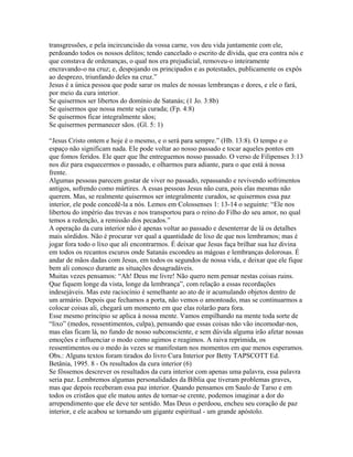 transgressões, e pela incircuncisão da vossa carne, vos deu vida juntamente com ele,
perdoando todos os nossos delitos; tendo cancelado o escrito de dívida, que era contra nós e
que constava de ordenanças, o qual nos era prejudicial, removeu-o inteiramente
encravando-o na cruz; e, despojando os principados e as potestades, publicamente os expôs
ao desprezo, triunfando deles na cruz.”
Jesus é a única pessoa que pode sarar os males de nossas lembranças e dores, e ele o fará,
por meio da cura interior.
Se quisermos ser libertos do domínio de Satanás; (1 Jo. 3:8b)
Se quisermos que nossa mente seja curada; (Fp. 4:8)
Se quisermos ficar integralmente sãos;
Se quisermos permanecer sãos. (Gl. 5: 1)

“Jesus Cristo ontem e hoje é o mesmo, e o será para sempre.” (Hb. 13:8). O tempo e o
espaço não significam nada. Ele pode voltar ao nosso passado e tocar aqueles pontos em
que fomos feridos. Ele quer que lhe entreguemos nosso passado. O verso de Filipenses 3:13
nos diz para esquecermos o passado, e olharmos para adiante, para o que está à nossa
frente.
Algumas pessoas parecem gostar de viver no passado, repassando e revivendo sofrimentos
antigos, sofrendo como mártires. A essas pessoas Jesus não cura, pois elas mesmas não
querem. Mas, se realmente quisermos ser integralmente curados, se quisermos essa paz
interior, ele pode concedê-la a nós. Lemos em Colossenses 1: 13-14 o seguinte: “Ele nos
libertou do império das trevas e nos transportou para o reino do Filho do seu amor, no qual
temos a redenção, a remissão dos pecados.”
A operação da cura interior não é apenas voltar ao passado e desenterrar de lá os detalhes
mais sórdidos. Não é procurar ver qual a quantidade de lixo de que nos lembramos; mas é
jogar fora todo o lixo que ali encontrarmos. É deixar que Jesus faça brilhar sua luz divina
em todos os recantos escuros onde Satanás escondeu as mágoas e lembranças dolorosas. É
andar de mãos dadas com Jesus, em todos os segundos de nossa vida, e deixar que ele fique
bem ali conosco durante as situações desagradáveis.
Muitas vezes pensamos: “Ah! Deus me livre! Não quero nem pensar nestas coisas ruins.
Que fiquem longe da vista, longe da lembrança”, com relação a essas recordações
indesejáveis. Mas este raciocínio é semelhante ao ato de ir acumulando objetos dentro de
um armário. Depois que fechamos a porta, não vemos o amontoado, mas se continuarmos a
colocar coisas ali, chegará um momento em que elas rolarão para fora.
Esse mesmo princípio se aplica à nossa mente. Vamos empilhando na mente toda sorte de
“lixo” (medos, ressentimentos, culpa), pensando que essas coisas não vão incomodar-nos,
mas elas ficam lá, no fundo de nosso subconsciente, e sem dúvida alguma irão afetar nossas
emoções e influenciar o modo como agimos e reagimos. A raiva reprimida, os
ressentimentos ou o medo às vezes se manifestam nos momentos em que menos esperamos.
Obs.: Alguns textos foram tirados do livro Cura Interior por Betty TAPSCOTT Ed.
Betânia, 1995. 8 - Os resultados da cura interior (6)
Se fôssemos descrever os resultados da cura interior com apenas uma palavra, essa palavra
seria paz. Lembremos algumas personalidades da Bíblia que tiveram problemas graves,
mas que depois receberam essa paz interior. Quando pensamos em Saulo de Tarso e em
todos os cristãos que ele matou antes de tornar-se crente, podemos imaginar a dor do
arrependimento que ele deve ter sentido. Mas Deus o perdoou, encheu seu coração de paz
interior, e ele acabou se tornando um gigante espiritual - um grande apóstolo.
 