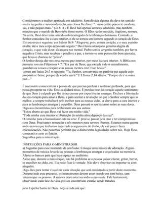 Consideremos a mulher apanhada em adultério. Sem dúvida alguma ela deve ter sentido
muita vergonha e autocondenação, mas Jesus lhe disse: “...nem eu tão pouco te condeno;
vai, e não peques mais.” (Jo 8:11). E Davi não apenas cometeu adultério, mas também
mandou que o marido de Bate-seba fosse morto. O filho recém-nascido, ilegítimo, morreu.
Na certa, Davi deve terse sentido sobrecarregado de lembranças dolorosas. Contudo, o
Senhor concedeu-lhe a cura interior, e ele se tornou um homem segundo o coração de Deus.
Ele escreveu o seguinte, em Salmo 16:9: "Alegra-se, pois, o meu coração, e o meu espírito
exulta; até o meu corpo repousará seguro." Davi havia alcançado genuína alegria de
coração, o que vale dizer: alcançara paz mental. Pedro sentiu vergonha também, por haver
negado a Cristo, mas recebeu o perdão e a paz, e tornou-se uma pessoa tão bem ajustada,
que Jesus o chamou de "pedra".
O Senhor deseja dar-nos essa mesma paz interior, por meio da cura interior. A Bíblia nos
promete isso em Filipenses 4:7: "E a paz de Deus, que excede todo o entendimento,
guardará os vossos corações e as vossas mentes em Cristo Jesus."
Lemos em Isaías 26:3 o seguinte: "Tu, Senhor, conservarás em perfeita paz aquele cujo
propósito é firme; porque ele confia em ti." E Efésios 2:14 afirma: "Porque ele é a nossa
paz....”

É necessário conscientizar a pessoa de que precisa perdoar e sentir-se perdoada, para que
possa prosperar na vida. Deus a ajudará nisso. É preciso tirar do coração aquele sentimento
de que Deus é culpado por lhe deixar passar por experiências amargas. Declare a libertação
do seu coração para amar a Deus, e para aceitar a revelação de que o Senhor sempre quis o
melhor, e sempre trabalhará pelo melhor para as nossas vidas. A chave para a cura interior e
para as lembranças amargas é o perdão. Deus passará o seu bálsamo sobre as suas dores.
Diga aos encontristas para declararem uns aos outros:
"Estou aberto ao que Deus vai fazer em minha vida."
"Toda minha cura interior e libertação da minha alma depende da cruz".
O remédio para a humanidade está na cruz. É preciso passar pela cruz e ter compromisso
com Deus. Precisamos renunciar a nós mesmos para sermos libertos. Estamos numa guerra
onde mesmo que tenhamos encerrado o argumento do diabo, ele vai querer fazer
reivindicações. Não podemos permitir que o diabo tenha legalidades sobre nós. Hoje Deus
começará a curar as feridas.
Sugestões para a ministração

INSTRUÇÕES PARA O MINISTRADOR
a) Sugestão para esse momento de confissão: Coloque uma música de adoração. Alguns
momentos de música levarão as pessoas a lembranças amargas e arquivadas na memória.
Afaste os bancos para que haja espaço no auditório.
Avise que, durante a ministração, não há problema se a pessoa quiser chorar, gritar, berrar,
se encolher no chão, etc. Ela pode ficar à vontade. Não deve observar ou importar-se com
ninguém.
Diga-lhes para tentar visualizar cada situação que será ministrada a partir deste momento.
Durante todo esse processo, os intercessores devem estar orando em tom baixo, sem
interromper as pessoas. A música deve estar tocando suavemente. Fale lentamente,
observando cada fase da vida, pois os encontristas estarão sendo tratados

pelo Espírito Santo de Deus. Peça a cada um que:
 
