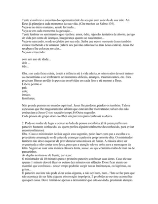 Tente visualizar o encontro do espermatozóide do seu pai com o óvulo de sua mãe. Ali
Deus já planejava cada momento da sua vida. (Cite trechos do Salmo 139).
Veja-se no útero materno, sendo formado...
Veja-se em cada momento da gestação...
Tente lembrar os sentimentos que recebeu: amor, ódio, rejeição, tentativa de aborto, perigo
de vida por conta de doenças, insegurança quanto ao nascimento...
Veja-se nascendo, sendo recebido por sua mãe. Saiba que nesse momento Jesus também
estava recebendo e te amando (talvez seu pai não estivesse lá, mas Jesus estava). Jesus lhe
recebeu e lhe colocou no colo...
Veja-se crescendo:

com um ano de idade...
dois ...
três...

Obs.: em cada faixa etária, desde a infância até à vida adulta, o ministrador deverá instruir
os encontristas a se lembrarem de momentos difíceis, amargos, traumatizantes, etc. Eles
precisam liberar perdão às pessoas envolvidas em cada fase e até mesmo a Deus.
Libere perdão a:
pai;
mãe;
irmãos
familiares;

Não prenda pessoas no mundo espiritual. Jesus lhe perdoou, perdoe-os também. Talvez
aspessoas que lhe magoaram não sabiam que estavam lhe maltratando; talvez eles não
conheciam a Jesus Cristo naquele tempo.b) Outra sugestão:
Cada pessoa do grupo deve escolher um parceiro para confessar as dores.

2. Pode-se mudar de lugar e sentar ao lado da pessoa escolhida. (Há quem prefira um
parceiro bastante conhecido, ou quem prefira alguém totalmente desconhecido, para evitar
encontrosfuturos).
Obs.: Caso o ministrador decida seguir esta sugestão, pode fazer com que a escolha e a
procedente arrumação se dê antes de começar a palestra propriamente dita. O ministrador
também não deve esquecer de providenciar uma música de fundo. A música deve ser
orquestrada e não conter uma letra, para que a atenção não se volte para a mensagem da
letra. Sugere-se usar uma música clássica lenta, suave, ou que contenha ruído de mar ou de
passarinhos.
As duplas sentam-se de frente, par a par.
O ministrador dá 10 minutos para o primeiro parceiro confessar suas dores. Caso ele use
apenas 1 minuto deverá ficar os outros dez minutos em silêncio. Deve ficar atento ao
material que confessou - nesse tempo poderão surgir novas lembranças, ou lágrimas, ou
gritos...
O parceiro ouvinte não pode dizer coisa alguma, a não ser hum, hum..."Isto se faz para que
não aconteça de ser feita alguma observação imprópria. É proibido ao ouvinte aconselhar
qualquer coisa. Deve limitar-se apenas a demonstrar que está ouvindo, prestando atenção.
 