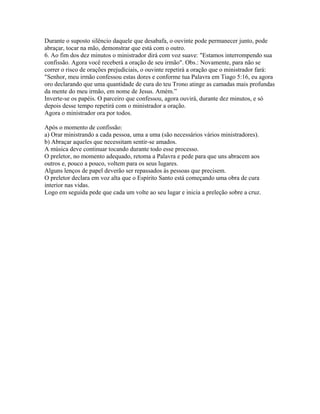 Durante o suposto silêncio daquele que desabafa, o ouvinte pode permanecer junto, pode
abraçar, tocar na mão, demonstrar que está com o outro.
6. Ao fim dos dez minutos o ministrador dirá com voz suave: "Estamos interrompendo sua
confissão. Agora você receberá a oração de seu irmão". Obs.: Novamente, para não se
correr o risco de orações prejudiciais, o ouvinte repetirá a oração que o ministrador fará:
"Senhor, meu irmão confessou estas dores e conforme tua Palavra em Tiago 5:16, eu agora
oro declarando que uma quantidade de cura do teu Trono atinge as camadas mais profundas
da mente do meu irmão, em nome de Jesus. Amém.”
Inverte-se os papéis. O parceiro que confessou, agora ouvirá, durante dez minutos, e só
depois desse tempo repetirá com o ministrador a oração.
Agora o ministrador ora por todos.

Após o momento de confissão:
a) Orar ministrando a cada pessoa, uma a uma (são necessários vários ministradores).
b) Abraçar aqueles que necessitam sentir-se amados.
A música deve continuar tocando durante todo esse processo.
O preletor, no momento adequado, retoma a Palavra e pede para que uns abracem aos
outros e, pouco a pouco, voltem para os seus lugares.
Alguns lenços de papel deverão ser repassados às pessoas que precisem.
O preletor declara em voz alta que o Espírito Santo está começando uma obra de cura
interior nas vidas.
Logo em seguida pede que cada um volte ao seu lugar e inicia a preleção sobre a cruz.
 