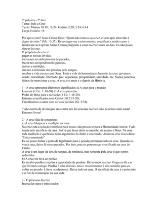7ª palestra - 2º dia).
Tema: Indo a Cruz
Texto: Mateus 10:38; 16:24; Gálatas 2:20; 5:24; 6:14
Carga Horária: 1h

Por que a cruz? Jesus Cristo disse: “Quem não toma a sua cruz, e vem após mim não é
digno de mim.” (Mt. 10:37). Devo negar-me a mim mesmo, crucificar a minha carne e
render-me ao Espírito Santo. O meu propósito é estar na cruz todos os dias. Eu não posso
descer da cruz.
O propósito da cruz é:
pagar as nossas dívidas,
trazer-nos reconhecimento de pecados,
trazer-nos arrependimento genuíno,
anular a maldição,
dar-nos a remissão dos pecados pelo sangue,
receber a vida eterna com Deus. Toda a vida da humanidade depende da cruz: governos,
saúde, moralidade, liberdade, paz, segurança, prosperidade, santidade, etc. Nunca podemos
deixar de mencionar a cruz. A cruz é o antes e o depois da História.

1 - A cruz apresenta diferentes significados a) A cruz para o mundo
Loucura (1 Co. 1: 18-20) b) A cruz para nós:
Poder de Deus para a salvação (1 Co. 1:18-20).
Estamos crucificados com Cristo (Gl 2:19-20).
Crucificamos a carne com as suas paixões (Gl. 5:24).

Todo escrito de dívida que era contra nós foi cravado na cruz: não devemos mais nada!
Estamos livres!

2 - A cruz fala de conquistas
a) A cruz bloqueia a maldição na terra
Na cruz está a solução completa para nossa vida pessoal e para a Humanidade inteira. Tudo
muda pelo sacrifício da cruz. Foi lá que Jesus abriu o caminho de acesso a Deus. Na cruz
toda maldição é quebrada, todo argumento do diabo é encerrado. Ainda na cruz Jesus disse:
"Está consumado".
Eu só posso fechar a porta da legalidade para o pecado permanecendo na cruz. Quando eu
vou à cruz, deixo lá meus pecados. Por isso, preciso permanecer crucificado na cruz de
Cristo.
A cruz é um lugar de dor, de sangue, de renúncia, mas somente pela cruz é que somos
redimidos.
b) A cruz me leva ao perdão
Eu recebo perdão e recebo a capacidade de perdoar. Deixo tudo na cruz. O que eu fiz e o
que fizeram comigo. Perdão é uma decisão, mas o ressentimento é um caminho para eu
voltar ao pecado. Libere os ofensores. Deixe tudo na cruz. O sacrifício da cruz é o princípio
e o fim da restauração na sua vida.

3 - O processo da cruz
Instruções para o ministrador:
 