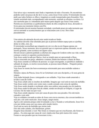 Este talvez seja o momento mais lindo e importante de todo o Encontro. Os encontristas
poderão sentir um pouco da dor de ir à cruz, como Jesus Cristo sentiu. O ministrador deverá
pedir que todos fechem os olhos e imaginem-se sendo transportados para Jerusalém. Eles
estarão assistindo tudo, acompanhando cada momento, sentindo as afrontas e as dores. Lá
eles morrerão para si e entenderão pelo menos parte daquilo que Jesus Cristo sentiu.
Permita aos encontristas se quebrantarem diante da obra completa de Jesus, deixando-os
livres para esse momento íntimo com Ele.
O ministrador deverá mostrar bastante seriedade e profundo pesar em cada momento que
estiver narrando os acontecimentos que se relacionam com a cruz. Deve falar
pausadamente.


Uma música de adoração deverá estar sendo tocada ao fundo.
As cadeiras deverão estar afastadas para que as pessoas tenham espaço para se ajoelhar,
deitar no chão, orar, etc.
O ministrador aconselhará que ninguém ore em voz alta ou em línguas apenas em
português. Nesse momento, deve-se permitir que se expressem apenas chorando, ou até
mesmo gritando, como acontece em alguns casos.
Deverá iniciar a palestra pedindo a cobertura do sangue do Cordeiro sobre sua vida e então
começar a narrar os seguintes acontecimentos:
Veja Jesus sendo levado por Maria e José ao templo para ser apresentado a Deus.
Veja-o crescendo em graça, sabedoria e estatura, diante dos homens e diante de Deus.
Veja Jesus curando as milhares de pessoas: os cegos enxergando, os paralíticos andando e
saltando de alegria, os mortos ressuscitando, as pessoas maravilhadas... Ninguém jamais
vira coisa igual.
Veja Jesus no monte das bem-aventuranças ministrando para uma multidão sedenta e
atenta.
Durante a época da Páscoa, Jesus foi ao Getsêmani com seus discípulos, e lá suou gotas de
sangue.
Veja Judas beijando Jesus e entregando-o aos soldados. Veja Jesus sendo amarrado e
levado à casa de Caifás.
Veja Jesus calado ante os insultos da multidão. Imagine que você está no meio da multidão.
Veja Jesus sendo vestido com vestes reais e sendo coroado com coroa de espinhos.
Veja Jesus sendo despido e recebendo sobre seus ombros uma pesada cruz de madeira.
Veja Jesus sendo levado para fora da cidade, saindo em direção ao Gólgota, o Lugar da
Caveira. Ele fez tudo isso por você.
Veja Jesus caindo algumas vezes por causa do peso dos seus pecados. Ele está muito
cansado e com sede.
Veja os soldados cravando as mãos de Jesus com cravos enormes; eles cravam também os
seus pés e ele sente muita dor. Jesus sangra, sangra muito.
Agora a dor aumenta porque estão levantando a cruz e fixando-a verticalmente. Jesus foi à
cruz por minha causa, por sua causa, pelo mundo inteiro.
Você está no meio da multidão que assiste tudo.
Eles não estão calados, eles blasfemam, gritam.
Imagine Jesus dizendo a você: Não foram os romanos que me crucificaram, não foram os
judeus... Eu estou aqui por causa de você, (repita esta frase pelo menos três vezes).
Foram os seus pecados que me trouxeram à cruz...
 