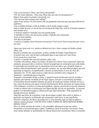 Veja o céu escurecer. Ouça o que Jesus está gritando:
“Eli, Eli, lemá sabactâni... Deus meu, Deus meu, por que me desamparaste?”
Depois Jesus grita novamente com grande voz:
“Pai, nas tuas mãos entrego meu espírito!”.
Agora Jesus morreu. Ele está morto. (Dê um pequenino intervalo para que haja reflexão do
auditório)
Veja o soldado furando o lado do Senhor e de lá saindo sangue e água.
Jesus é tirado da cruz e é envolvido em um lençol de linho fino. José de Arimatéia sepulta-o
num túmulo novo.
A porta do sepulcro é fachada com uma grande pedra.
A multidão se retira, eles têm pressa, porque o Sábado está começando.
Você se retira também.
Três dias se passaram.
A notícia se espalha: Jesus Nazareno ressuscitou! Você ouviu? Jesus ressuscitou por você e
por mim.

Agora que Jesus está vivo, ponha-se debaixo da cruz e sinta o sangue do Senhor caindo
sobre você.
Receba a remissão dos seus pecados, receba o perdão do Senhor Todo-Poderoso.
O túmulo está vazio: não há mais condenação para os que estão em Cristo Jesus.
Você ressuscitou com Cristo.
A morte e o pecado não mais têm domínio sobre você.
• Celebre com palmas, abrace seu irmão e dê gritos de vitórias: Jesus ressuscitou Após este
momento, peça que todos se sentem e tomem um papel para as orientações que serão dadas.
O ministrador deverá pedir que os encontristas escrevam tudo o que o Espírito Santo os
lembrar sobre acontecimentos ruins, pecados, traumas, etc. em uma folha de papel, que será
queimada na fogueira, exemplificando o mesmo acontecimento no livro de Atos dos
Apóstolos (At. 19:19). Após escrever, todos devem caminhar rumo à fogueira. 4 -
Instruções - caminhando para a fogueira
Enquanto o ministrador dirige a oração, a equipe de apoio do Encontro deverá acender a
fogueira, previamente montada em um lugar seguro, sem que os encontristas percebam.
O ministrador deverá também informar que peças de roupa que tenham símbolos da Nova
Era, cartas de pessoas com quem tiveram relacionamento ilícito, presentes de origem ilícita,
CDs mundanos, crucifixos, revistas pornográficas, cigarros, preservativos (jovens solteiros)
e todos os objetos que se relacionam com algum pecado, devem ser queimados. As pessoas
podem ir ao dormitório pegar os objetos para que sejam destruídos. Todo argumento de
Satanás deverá ser anulado.
Diga-lhes que Deus já os perdoou, e que devem pegar o papel, bem como os objetos, e
queimálos na fogueira, testificando que renunciam a tudo isso e ao que significam.
Próximo à fogueira, divida-os em grupos de 12. Eles deverão jogar ao fogo os papéis e
objetos e juntos gritarem: "ESTÃO ANULADOS TODOS OS ARGUMENTOS SOBRE
MINHA VIDA!"
Deve-se cantar um hino de vitória, e, em comunhão, abraçarem-se uns aos outros.
Encaminhe os encontristas para o jantar. Estabeleça a hora de recolher e de dormir. Nesta
noite muitas bênçãos se manifestarão na vida da maioria dos encontristas. Deus é tremendo!
 