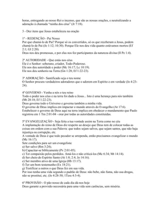 horas, entregando ao nosso Rei o incenso, que são as nossas orações, e neutralizando a
adoração à chamada “rainha dos céus” (Jr 7:18).

3 - Dez itens que Jesus estabeleceu na oração

1º - REDENÇÃO - Pai Nosso
Por que chamá-lo de Pai? Porque só os convertidos, só os que receberam a Jesus, podem
chamá-lo de Pai (Jo 1:12; 10:30). Porque Ele nos deu vida quanto estávamos mortos (Ef
2:1; Gl 2:20).
Deus nos deu promessas, e por elas nos fez participantes da natureza divina (II Pe 1:4).

2º AUTORIDADE - Que estás nos céus
Ele é o Senhor: soberano, criador, Todo-Poderoso.
Ele nos deu autoridade e poder (Mc 16:17; Lc 10:19).
Ele nos deu senhorio na Terra (Gn 1:28; Ef 1:22-23).

3º ADORAÇÃO - Santificado seja o teu nome
O Senhor procura verdadeiros adoradores que o adorem em Espírito e em verdade (Jo 4:23-
24).

4º GOVERNO - Venha a nós o teu reino
Todo o poder nos céus e na terra foi dado a Jesus... Isto é uma herança para nós também
(Mt 28:18; Ef 1:22-23).
Deus governa todo o Universo e governa também a minha vida.
O governo de Deus implica em impactar o mundo através do Evangelho (At 17:6).
Estabelecer o governo de Deus aqui na terra implica em obedecer o mandamento que Paulo
registrou em 1 Tm 2:01-04 - orar por todas as autoridades constituídas.

5º EVANGELIZAÇÃO - Seja feita a tua vontade assim na Terra como no céu
A implantação do reino de Deus diz respeito ao desejo que Deus tem de colocar todas as
coisas em ordem com a sua Palavra: que todos sejam salvos, que sejam santos, que não haja
injustiça ou corrupção, etc.
A vontade de Deus é que todo pecador se arrependa, então precisamos evangelizar o mundo
(Mc 16:17).
Sete condições para ser um evangelista:
a) Ser salvo (Rm 3:24);
b) Capacitar-se biblicamente (Pv 2:01-05).
c) Ter compaixão pelos perdidos. Amá-los e não criticá-los (Mc 6:34; Mt 14:14).
d) Ser cheio do Espírito Santo (At 1:8; 2:4; Jo 14:16).
e) Ser membro ativo de uma Igreja (Hb 13:17).
f) Ter um bom testemunho (Ex 18:21).
g) Testificar a outros o que Deus fez em sua vida.
Por isso tenha uma vida segundo o padrão de Deus: não bebe, não fuma, não usa drogas,
não se prostitui, etc. (Jo 4:28-30; 1Tess 4:3-4).

6º PROVISÃO - O pão nosso de cada dia dá-nos hoje
Deus garante a provisão necessária para uma vida sem carências, sem miséria.
 