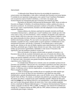 Apresentação

             A elaboração deste Manual decorreu da necessidade de mantermos e
conservarmos com integridade a visão sobre a realização dos Encontros em nossas Igrejas.
É resultado de um riquíssimo tempo gastos com o pastor Cesar Castellanos Dominguez,
com sua preciosa esposa Claudia Castellanos, e com toda a sua equipe, que
incansavelmente nos ministraram para que tivéssemos este material em mãos.
             Discípulos do Ministério Internacional da Restauração -MIR, foram enviados ao
Encontro em Bogotá -Colômbia e lá receberam diretrizes verbais e práticas de como os
Encontros acontecem. Ao retomarem, passaram a realizar os Encontros em Manaus com
base no que viram e experimentaram, fazendo as devidas adaptações à nossa realidade,
enquanto brasileiros.
             Estamos debaixo da cobertura espiritual do tremendo ministério da Missão
Carismática Internacional, e, sabendo que o casal Castellanos tem vontade que esta visão
corra como a corça, em terras brasileiras, vamos contribuir, divulgando-a pela imprensa
escrita, falada e televisiva, para que o nosso povo seja liberto das amarras satânicas e para
que sejam arrancados do nosso contexto os espíritos de ruína, pobreza e miséria, como
também toda herança maligna. Por este motivo nos apressamos em escrever esta apostila,
tomando o exemplo da corça, visando ajudar os nossos paisanos a solidificarem os seus
ministérios.O Encontro, sem dúvida, é tremendo! É uma bênção para a vida de todos
aqueles que, afastam-se de suas atividades regulares para experimentarem um Encontro
com Deus, permitindo que o Espírito Santo ministre em suas vidas. Assim sendo, nada
melhor que possuirmos legitimidade e fidelidade à visão inicial. O Encontro é tão
significativo que não podíamos guardá-lo só para nós.
             Deus está sarando a sua igreja e promovendo um grande avivamento, e os
Encontros têm servido de excelente instrumento para esse avivamento dos últimos dias.
             O Encontro e suas fases não são apenas para novos crentes, mas também para
líderes que querem implantar com êxito a visão de células de multiplicação e de grupos de
12. Para essa visão é necessário uma grande disciplina, disposição e, acima de tudo,
experiência com o Senhor Jesus.
             O conteúdo deste Manual serve somente como um orientador na busca de um
Encontro com qualidade. Cada um deve ter a sua própria experiência com Deus, para que o
Encontro tenha e sustente o resultado que almejamos. Lembre-se: tudo é muito simples e
sincero. A diferença está na vida dos organizadores, na experiência pessoal (Peniel) e na
Palavra pregada com poder.
             Todas as instruções aqui contidas devem ser seguidas por todos aqueles que
querem um novo mover de Deus em seus ministérios e que objetivam uma unção
multiplicadora -gerando abundantemente, para a casa do Senhor, novas vidas cheias do
Espírito Santo de Deus. No entanto, as anotações das palestras que compõem esse Manual
são apenas um esboço; é desejável que sejam ampliadas segundo o Rhema de Deus para
cada ministração.que este Manual trará luz a seu entendimento, e não faltarão desafios para
             Creio
que você levante uma geração debaixo de muito êxito. Esta é uma reedição ampliada,
revista e atualizada do Manual elaborado para o 1º Congresso Internacional para Pastores e
Líderes, realizado em abril de 1999, no MIR, em Manaus. Este material foi reeditado por
ocasião do 2º Congresso Interno do MIR, julho de 1999, embora creiamos que continuará
contribuindo para tempos vindouros.
 