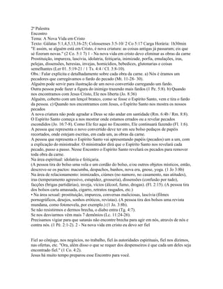 2ª Palestra
Encontro
Tema: A Nova Vida em Cristo
Texto: Gálatas 5:1,4,5,13,16-25; Colossenses 3:5-10/ 2 Co 5:17 Carga Horária: 1h30min
"E assim, se alguém está em Cristo, é nova criatura: as coisas antigas já passaram; eis que
sé fizeram novas." (2 Co. 5:1 7) 1 - Na nova vida em cristo devo eliminar as obras da carne
Prostituição, impureza, lascívia, idolatria, feitiçaria, inimizade, porfia, emulações, iras,
pelejas, dissensões, heresias, invejas, homicídios, bebedices, glutonarias e coisas
semelhantes (Ler 01. 5:19-21 / 1 Ts. 4:4 / CI. 3:8-10).
Obs.: Falar explícita e detalhadamente sobre cada obra da carne. a) Nós é éramos um
pecadores que carregávamos o fardo do pecado (Mt. 11-28- 30).
Alguém pode servir para ilustração de um novo convertido carregando um fardo.
Outra pessoa pode fazer a figura do inimigo trazendo mais fardos (1 Pe. 5:8). b) Quando
nos encontramos com Jesus Cristo, Ele nos liberta (Jo. 8:36)
Alguém, coberto com um lençol branco, como se fosse o Espírito Santo, vem e tira o fardo
da pessoa. c) Quando nos encontramos com Jesus, o Espírito Santo nos mostra os nossos
pecados
A nova criatura não pode agradar a Deus se não andar em santidade (Rm. 6:4b / Rm. 8:8).
O Espírito Santo começa a nos mostrar onde estamos errados ou a revelar pecados
escondidos (Jo. 16:7-8). Como Ele fez aqui no Encontro, Ele continuará fazendo (Fl. 1:6).
A pessoa que representa o novo convertido deve ter em seu bolso pedaços de papéis
recortados, onde estejam escritas, em cada um, as obras da carne.
A pessoa que representa o Espírito Santo vai apresentando papéis (pecados) um a um, com
a explicação do ministrador. O ministrador dirá que o Espírito Santo nos revelará cada
pecado, passo a passo. Nesse Encontro o Espírito Santo revelará os pecados para remover
toda obra da carne.
Na área espiritual: idolatria e feitiçaria.
(A pessoa tira do bolso uma vela e um cordão do bolso, e/ou outros objetos místicos, então,
descreve-se os pactos: macumba, despachos, banhos, nova era, gnose, yoga. (1 Jo 3:8b)
Na área de relacionamento: inimizades, ciúmes (no namoro, no casamento, nas atitudes),
iras (temperamento agressivo, estupidez, grosseria), dissensões (confusão por tudo),
facções (brigas partidárias), inveja, vícios (álcool, fumo, drogas). (Fl. 2:15). (A pessoa tira
dos bolsos carta amassada, cigarro, retratos rasgados, etc.)
• Na área sexual: prostituição, impureza, conversas maliciosas, lascívia (filmes
pornográficos, desejos, sonhos eróticos, revistas). (A pessoa tira dos bolsos uma revista
mundana, como fotonovela, por exemplo.) (1 Jo. 3:8b).
Se não resistirmos e dermos brecha, o diabo entra (Tg. 4:7).
Se nos desviarmos vêm mais 7 demônios (Lc. 11:24-26).
Precisamos vigiar para que satanás não encontre brecha para agir em nós, através de nós e
contra nós. (1 Pé. 2:1-2). 2 - Na nova vida em cristo eu devo ser fiel


Fiel ao cônjuge, nos negócios, no trabalho, fiel às autoridades espirituais, fiel nos dízimos,
nas ofertas, etc. "Ora, além disso o que se requer dos despenseiros é que cada um deles seja
encontrado fiel." (1 Co. 4:2).
Jesus há muito tempo preparou esse Encontro para você.
 