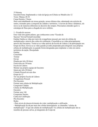 3ª Palestra
EncontroTema: Implantando a visão da Igreja em Células no Modelo dos 12
Texto: Mateus 28:18
Carga Horária: 2 horas
Deus está trabalhando em nossa geração, nesses últimos dias, adestrando um exército de
santos, treinados para a conquista de cidades e territórios. A nuvem de Deus é dinâmica, ela
move-se de maneiras diferentes no decorrer dos tempos. Precisamos entender qual é a
estratégia de Deus para a chegada do novo milênio.

1 - Escada do sucesso
Esta visão tem quatro pilares, que conhecemos como “Escada do
Sucesso”:EnviarTreinarConsolidar
Ganhar Ganha-se vidas por meio do evangelismo pessoal, por meio de células de
multiplicação e através dos cultos de celebração. Consolida-se as vidas principalmente
através dos Encontros. Treina-se as vidas através da Escola de Líderes e da participação nos
Grupo de Doze. Envia-se as vidas quando já estão preparadas para dirigirem suas próprias
células de multiplicação ou quando forem designadas para implantar a visão em outros
territórios da nação. Discipulado
Ganhar
Consolidar
Treinar
Enviar
Oração por três (30 dias)
Fonovisita em 24 horas
Escola de Líderes
Montar sua própria equipe de Encontro
Jejum por três (30 dias)
Contato Pessoal em sete dias
Grupo de 12
Ter sua própria Escola de Líderes
Evangelismo Pessoal
Pré-Encontro
Formar suas células de Multiplicação
Conquistar Cidades
Células de Multiplicação
Encontro
Formar seus 144
Conquistar Nações
Cultos de Celebração
Pós-Encontro
Redes
- Dois níveis de desenvolvimento da visão: multiplicação e edificação.
- Multiplicação Se dá por meio das células heterogêneas: as chamadas “células de
multiplicação”. O que são células de multiplicação? As células de multiplicação são as
reuniões de pessoas salvas, já integrantes do Corpo de
 