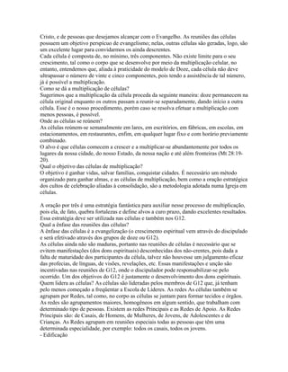 Cristo, e de pessoas que desejamos alcançar com o Evangelho. As reuniões das células
possuem um objetivo perspícuo de evangelismo; nelas, outras células são geradas, logo, são
um excelente lugar para convidarmos os ainda descrentes.
Cada célula é composta de, no mínimo, três componentes. Não existe limite para o seu
crescimento, tal como o corpo que se desenvolve por meio da multiplicação celular, no
entanto, entendemos que, aliada à praticidade do modelo de Doze, cada célula não deve
ultrapassar o número de vinte e cinco componentes, pois tendo a assistência de tal número,
já é possível a multiplicação.
Como se dá a multiplicação de células?
Sugerimos que a multiplicação da célula proceda da seguinte maneira: doze permanecem na
célula original enquanto os outros passam a reunir-se separadamente, dando início a outra
célula. Esse é o nosso procedimento, porém caso se resolva efetuar a multiplicação com
menos pessoas, é possível.
Onde as células se reúnem?
As células reúnem-se semanalmente em lares, em escritórios, em fábricas, em escolas, em
estacionamentos, em restaurantes, enfim, em qualquer lugar fixo e com horário previamente
combinado.
O alvo é que células comecem a crescer e a multiplicar-se abundantemente por todos os
lugares da nossa cidade, do nosso Estado, da nossa nação e até além fronteiras (Mt 28:19-
20).
Qual o objetivo das células de multiplicação?
O objetivo é ganhar vidas, salvar famílias, conquistar cidades. É necessário um método
organizado para ganhar almas, e as células de multiplicação, bem como a oração estratégica
dos cultos de celebração aliadas à consolidação, são a metodologia adotada numa Igreja em
células.

A oração por três é uma estratégia fantástica para auxiliar nesse processo de multiplicação,
pois ela, de fato, quebra fortalezas e define alvos a curo prazo, dando excelentes resultados.
Essa estratégia deve ser utilizada nas células e também nos G12.
Qual a ênfase das reuniões das células?
A ênfase das células é a evangelização (o crescimento espiritual vem através do discipulado
e será efetivado através dos grupos de doze ou G12).
As células ainda não são maduras, portanto nas reuniões de células é necessário que se
evitem manifestações (dos dons espirituais) desconhecidas dos não-crentes, pois dada a
falta de maturidade dos participantes da célula, talvez não houvesse um julgamento eficaz
das profecias, de línguas, de visões, revelações, etc. Essas manifestações e unção são
incentivadas nas reuniões de G12, onde o discipulador pode responsabilizar-se pelo
ocorrido. Um dos objetivos do G12 é justamente o desenvolvimento dos dons espirituais.
Quem lidera as células? As células são lideradas pelos membros de G12 que, já tenham
pelo menos começado a freqüentar a Escola de Líderes. As redes As células também se
agrupam por Redes, tal como, no corpo as células se juntam para formar tecidos e órgãos.
As redes são agrupamentos maiores, homogêneos em algum sentido, que trabalham com
determinado tipo de pessoas. Existem as redes Principais e as Redes de Apoio. As Redes
Principais são: de Casais, de Homens, de Mulheres, de Jovens, de Adolescentes e de
Crianças. As Redes agrupam em reuniões especiais todas as pessoas que têm uma
determinada especialidade, por exemplo: todos os casais, todos os jovens.
- Edificação
 