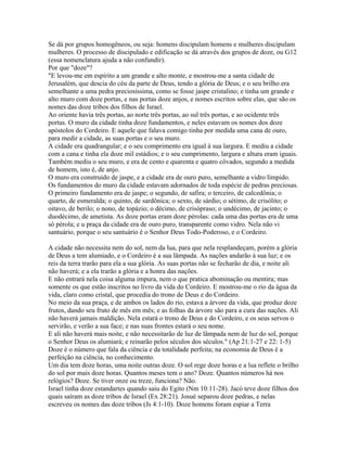 Se dá por grupos homogêneos, ou seja: homens discipulam homens e mulheres discipulam
mulheres. O processo de discipulado e edificação se dá através dos grupos de doze, ou G12
(essa nomenclatura ajuda a não confundir).
Por que "doze"?
"E levou-me em espírito a um grande e alto monte, e mostrou-me a santa cidade de
Jerusalém, que descia do céu da parte de Deus, tendo a glória de Deus; e o seu brilho era
semelhante a uma pedra preciosíssima, como se fosse jaspe cristalino; e tinha um grande e
alto muro com doze portas, e nas portas doze anjos, e nomes escritos sobre elas, que são os
nomes das doze tribos dos filhos de Israel.
Ao oriente havia três portas, ao norte três portas, ao sul três portas, e ao ocidente três
portas. O muro da cidade tinha doze fundamentos, e neles estavam os nomes dos doze
apóstolos do Cordeiro. E aquele que falava comigo tinha por medida uma cana de ouro,
para medir a cidade, as suas portas e o seu muro.
A cidade era quadrangular; e o seu comprimento era igual à sua largura. E mediu a cidade
com a cana e tinha ela doze mil estádios; e o seu cumprimento, largura e altura eram iguais.
Também mediu o seu muro, e era de cento e quarenta e quatro côvados, segundo a medida
de homem, isto é, de anjo.
O muro era construído de jaspe, e a cidade era de ouro puro, semelhante a vidro límpido.
Os fundamentos do muro da cidade estavam adornados de toda espécie de pedras preciosas.
O primeiro fundamento era de jaspe; o segundo, de safira; o terceiro, de calcedônia; o
quarto, de esmeralda; o quinto, de sardônica; o sexto, de sárdio; o sétimo, de crisólito; o
oitavo, de berilo; o nono, de topázio; o décimo, de crisópraso; o undécimo, de jacinto; o
duodécimo, de ametista. As doze portas eram doze pérolas: cada uma das portas era de uma
só pérola; e u praça da cidade era de ouro puro, transparente como vidro. Nela não vi
santuário, porque o seu santuário é o Senhor Deus Todo-Poderoso, e o Cordeiro.

A cidade não necessita nem do sol, nem da lua, para que nela resplandeçam, porém a glória
de Deus a tem alumiado, e o Cordeiro é a sua lâmpada. As nações andarão à sua luz; e os
reis da terra trarão para ela a sua glória. As suas portas não se fecharão de dia, e noite ali
não haverá; e a ela trarão a glória e a honra das nações.
E não entrará nela coisa alguma impura, nem o que pratica abominação ou mentira; mas
somente os que estão inscritos no livro da vida do Cordeiro. E mostrou-me o rio da água da
vida, claro como cristal, que procedia do trono de Deus e do Cordeiro.
No meio da sua praça, e de ambos os lados do rio, estava a árvore da vida, que produz doze
frutos, dando seu fruto de mês em mês; e as folhas da árvore são para a cura das nações. Ali
não haverá jamais maldição. Nela estará o trono de Deus e do Cordeiro, e os seus servos o
servirão, e verão a sua face; e nas suas frontes estará o seu nome.
E ali não haverá mais noite, e não necessitarão de luz de lâmpada nem de luz do sol, porque
o Senhor Deus os alumiará; e reinarão pelos séculos dos séculos." (Ap 21:1-27 e 22: 1-5)
Doze é o número que fala da ciência e da totalidade perfeita; na economia de Deus é a
perfeição na ciência, no conhecimento.
Um dia tem doze horas, uma noite outras doze. O sol rege doze horas e a lua reflete o brilho
do sol por mais doze horas. Quantos meses tem o ano? Doze. Quantos números há nos
relógios? Doze. Se tiver onze ou treze, funciona? Não.
Israel tinha doze estandartes quando saiu do Egito (Nm 10:11-28). Jacó teve doze filhos dos
quais saíram as doze tribos de Israel (Ex 28:21). Josué separou doze pedras, e nelas
escreveu os nomes das doze tribos (Js 4:1-10). Doze homens foram espiar a Terra
 