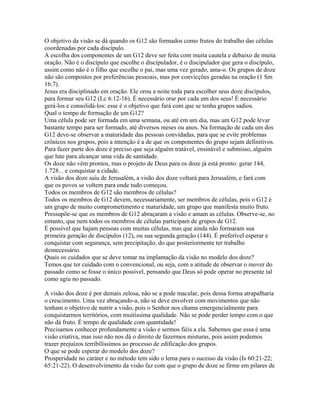 O objetivo da visão se dá quando os G12 são formados como frutos do trabalho das células
coordenadas por cada discípulo.
A escolha dos componentes de um G12 deve ser feita com muita cautela e debaixo de muita
oração. Não é o discípulo que escolhe o discipulador, é o discipulador que gera o discípulo,
assim como não é o filho que escolhe o pai, mas uma vez gerado, ama-o. Os grupos de doze
não são compostos por preferências pessoais, mas por convicções geradas na oração (1 Sm
16:7).
Jesus era disciplinado em oração. Ele orou a noite toda para escolher seus doze discípulos,
para formar seu G12 (Lc 6:12-16). É necessário orar por cada um dos seus! É necessário
gerá-los e consolidá-los: esse é o objetivo que fará com que se tenha grupos sadios.
Qual o tempo de formação de um G12?
Uma célula pode ser formada em uma semana, ou até em um dia, mas um G12 pode levar
bastante tempo para ser formado, até diversos meses ou anos. Na formação de cada um dos
G12 deve-se observar a maturidade das pessoas convidadas, para que se evite problemas
crônicos nos grupos, pois a intenção é a de que os componentes do grupo sejam definitivos.
Para fazer parte dos doze é preciso que seja alguém tratável, ensinável e submisso, alguém
que lute para alcançar uma vida de santidade.
Os doze não vêm prontos, mas o projeto de Deus para os doze já está pronto: gerar 144,
1.728... e conquistar a cidade.
A visão dos doze saiu de Jerusalém, a visão dos doze voltará para Jerusalém, e fará com
que os povos se voltem para onde tudo começou.
Todos os membros de G12 são membros de células?
Todos os membros de G12 devem, necessariamente, ser membros de células, pois o G12 é
um grupo de muito comprometimento e maturidade, um grupo que manifesta muito fruto.
Pressupõe-se que os membros de G12 abraçaram a visão e amam as células. Observe-se, no
entanto, que nem todos os membros de células participam de grupos de G12.
É possível que hajam pessoas com muitas células, mas que ainda não formaram sua
primeira geração de discípulos (12), ou sua segunda geração (144). É preferível esperar e
conquistar com segurança, sem precipitação, do que posteriormente ter trabalho
desnecessário.
Quais os cuidados que se deve tomar na implantação da visão no modelo dos doze?
Temos que ter cuidado com o convencional, ou seja, com a atitude de observar o mover do
passado como se fosse o único possível, pensando que Deus só pode operar no presente tal
como agiu no passado.

A visão dos doze é por demais zelosa, não se a pode macular, pois dessa forma atrapalharia
o crescimento. Uma vez abraçando-a, não se deve envolver com movimentos que não
tenham o objetivo de nutrir a visão, pois o Senhor nos chama emergencialmente para
conquistarmos territórios, com muitíssima qualidade. Não se pode perder tempo com o que
não dá fruto. É tempo de qualidade com quantidade!
Precisamos conhecer profundamente a visão e sermos fiéis a ela. Sabemos que essa é uma
visão criativa, mas isso não nos dá o direito de fazermos misturas, pois assim podemos
trazer prejuízos terribilíssimos ao processo de edificação dos grupos.
O que se pode esperar do modelo dos doze?
Prosperidade no caráter e no método tem sido o lema para o sucesso da visão (Is 60:21-22;
65:21-22). O desenvolvimento da visão faz com que o grupo de doze se firme em pilares de
 
