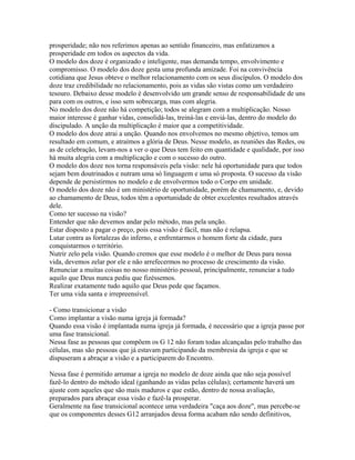 prosperidade; não nos referimos apenas ao sentido financeiro, mas enfatizamos a
prosperidade em todos os aspectos da vida.
O modelo dos doze é organizado e inteligente, mas demanda tempo, envolvimento e
compromisso. O modelo dos doze gesta uma profunda amizade. Foi na convivência
cotidiana que Jesus obteve o melhor relacionamento com os seus discípulos. O modelo dos
doze traz credibilidade no relacionamento, pois as vidas são vistas como um verdadeiro
tesouro. Debaixo desse modelo é desenvolvido um grande senso de responsabilidade de uns
para com os outros, e isso sem sobrecarga, mas com alegria.
No modelo dos doze não há competição; todos se alegram com a multiplicação. Nosso
maior interesse é ganhar vidas, consolidá-las, treiná-las e enviá-las, dentro do modelo do
discipulado. A unção da multiplicação é maior que a competitividade.
O modelo dos doze atrai a unção. Quando nos envolvemos no mesmo objetivo, temos um
resultado em comum, e atraímos a glória de Deus. Nesse modelo, as reuniões das Redes, ou
as de celebração, levam-nos a ver o que Deus tem feito em quantidade e qualidade, por isso
há muita alegria com a multiplicação e com o sucesso do outro.
O modelo dos doze nos torna responsáveis pela visão: nele há oportunidade para que todos
sejam bem doutrinados e nutram uma só linguagem e uma só proposta. O sucesso da visão
depende de persistirmos no modelo e de envolvermos todo o Corpo em unidade.
O modelo dos doze não é um ministério de oportunidade, porém de chamamento, e, devido
ao chamamento de Deus, todos têm a oportunidade de obter excelentes resultados através
dele.
Como ter sucesso na visão?
Entender que não devemos andar pelo método, mas pela unção.
Estar disposto a pagar o preço, pois essa visão é fácil, mas não é relapsa.
Lutar contra as fortalezas do inferno, e enfrentarmos o homem forte da cidade, para
conquistarmos o território.
Nutrir zelo pela visão. Quando cremos que esse modelo é o melhor de Deus para nossa
vida, devemos zelar por ele e não arrefecermos no processo de crescimento da visão.
Renunciar a muitas coisas no nosso ministério pessoal, principalmente, renunciar a tudo
aquilo que Deus nunca pediu que fizéssemos.
Realizar exatamente tudo aquilo que Deus pede que façamos.
Ter uma vida santa e irrepreensível.

- Como transicionar a visão
Como implantar a visão numa igreja já formada?
Quando essa visão é implantada numa igreja já formada, é necessário que a igreja passe por
uma fase transicional.
Nessa fase as pessoas que compõem os G 12 não foram todas alcançadas pelo trabalho das
células, mas são pessoas que já estavam participando da membresia da igreja e que se
dispuseram a abraçar a visão e a participarem do Encontro.

Nessa fase é permitido arrumar a igreja no modelo de doze ainda que não seja possível
fazê-lo dentro do método ideal (ganhando as vidas pelas células); certamente haverá um
ajuste com aqueles que são mais maduros e que estão, dentro de nossa avaliação,
preparados para abraçar essa visão e fazê-la prosperar.
Geralmente na fase transicional acontece uma verdadeira "caça aos doze", mas percebe-se
que os componentes desses G12 arranjados dessa forma acabam não sendo definitivos,
 