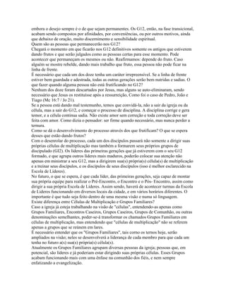 embora o desejo sempre é o de que sejam permanentes. Os G12, então, na fase transicional,
acabam sendo compostos por afinidades, por conveniências, ou por outros motivos, ainda
que debaixo de oração, muito discernimento e sensibilidade espiritual.
Quem são as pessoas que permanecerão nos G12?
Chegará o momento em que ficarão nos G12 definitivos somente os antigos que estiverem
dando frutos e que serão julgados como as pessoas certas para esse momento. Pode
acontecer que permaneçam os mesmos ou não. Reafirmamos: depende do fruto. Caso
alguém se mostre rebelde, dando mais trabalho que fruto, essa pessoa não pode ficar na
linha de frente.
É necessário que cada um dos doze tenha um caráter irrepreensível. Se a linha de frente
estiver bem guardada e adestrada, todas as outras gerações serão bem nutridas e sadias. O
que fazer quando alguma pessoa não está frutificando no G12?
Nenhum dos doze foram descartados por Jesus, mas alguns se auto-eliminaram, sendo
necessário que Jesus os restituísse após a ressurreição, Como foi o caso de Pedro, João e
Tiago (Mc 16:7 / Jo 21).
Se a pessoa está dando mal testemunho, temos que convidá-la, não a sair da igreja ou da
célula, mas a sair do G12, e começar o processo de disciplina. A disciplina corrige e gera
temor, e a célula continua sadia. Não existe amor sem correção e toda correção deve ser
feita com amor. Como dizia o pensador: ser firme quando necessário, mas nunca perder a
ternura.
Como se dá o desenvolvimento do processo através dos que frutificam? O que se espera
desses que estão dando frutos?
Com o desenrolar do processo, cada um dos discípulos passará não somente a dirigir suas
próprias células de multiplicação mas também a formarem seus próprios grupos de
discipulado (GI2). Os líderes das primeiras gerações que já estiverem com o seu G12
formado, e que agrupa outros líderes mais maduros, poderão colocar sua atenção não
apenas em ministrar a seu G12, mas a dirigirem sua(s) própria(s) célula(s) de multiplicação
e a treinar seus discípulos, e os discípulos de seus discípulos (isso é melhor esclarecido na
Escola de Líderes).
No futuro, o que se espera, é que cada líder, das primeiras gerações, seja capaz de montar
sua própria equipe para realizar o Pré-Encontro, o Encontro e o Pós- Encontro, assim como
dirigir a sua própria Escola de Líderes. Assim sendo, haverá de acontecer turmas da Escola
de Líderes funcionando em diversos locais da cidade, e em vários horários diferentes. O
importante é que tudo seja feito dentro de uma mesma visão e numa só linguagem.
Existe diferença entre Células de Multiplicação e Grupos Familiares?
Caso a igreja já esteja trabalhando na visão de "células", entendendo-as apenas como
Grupos Familiares, Encontros Caseiros, Grupos Caseiros, Grupos de Comunhão, ou outras
denominações semelhantes, poder-se-á transformar os chamados Grupos Familiares em
células de multiplicação, mas entendendo que "células de multiplicação" não se referem
apenas a grupos que se reúnem em lares.
É necessário entender que os "Grupos Familiares", tais corno os ternos hoje, serão
ampliados na visão; neles se desenvolverá a liderança de cada membro para que cada um
tenha no futuro a(s) sua(s) própria(s) célula(s).
Atualmente os Grupos Familiares agrupam diversas pessoas da igreja; pessoas que, em
potencial, são líderes e já poderiam estar dirigindo suas próprias células. Esses Grupos
acabam funcionando mais com uma ênfase na comunhão dos fiéis, e nem sempre
enfatizando a evangelização.
 