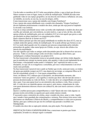 Um dia todos os membros de G12 terão suas próprias células, o que evitará que diversos
líderes reunam-se num só lugar, numa só célula de multiplicação. TODOS deverão estar
ganhando vidas no seu espaço geográfico, na sua área de convivência e influência: em casa,
no trabalho, na escola, na sua rua, na casa de amigos, enfim.
Como transicionar caso a igreja não trabalhe com Grupos Familiares?
Caso a igreja não esteja trabalhando com o modelo dos chamados "Grupos Familiares",
deverá implantar primeiramente o modelo dos doze, ainda que não seja possível implantá-
lo em toda a sua essência.
Caso já se esteja caminhando nessa visão e já tenha sido implantado o modelo dos doze por
escolha, por amizade, por conveniência, ou outro motivo, o que se tem, de fato, são ainda
apenas células de multiplicação, pois um verdadeiro G12 só o tem aquele que gerou a cada
um discípulo no plano espiritual e os conquistou pelas células.
Qual a maneira ideal de se formar um G12?
Muitos líderes pensam que têm uma igreja trabalhando no modelo dos doze (G12), mas na
verdade ainda têm apenas células de multiplicação. Só se pode afirmar que formou-se um
G12 no modo ideal quando este for composto por pessoas conquistadas pelos métodos
primordiais de ganhar vidas numa Igreja em Células, ou seja: através das células e/ou
através da consolidação.
Isso não significa que todos os antigos serão descartados para daí se desenvolver um novo
processo. Todos os crentes antigos serão envolvidos visando que dêem frutos, que
multipliquem e tenham futuramente seu próprio G12.
Na fase transicional o discipulador torna-se um grande amigo, um íntimo irmão daqueles
que já caminhavam consigo na mesma igreja, mas quando a visão já está implantada há um
bom tempo, o discipulador acaba sendo o verdadeiro "pai" espiritual de todos os seus
discípulos, ou seja: ele os evangelizou e consolidou, por isso o relacionamento é em nível
muito mais profundo.
Na fase transicional é possível orar e pedir ao Senhor que revele, nome por nome, os irmãos
da igreja que poderão compor um G12, mas depois de um tempo, se conquista filhos na fé
fora da comunidade eclesial. 4 - Com quem compartilhar a visão
Jesus, em Mateus 10:5, ordenou que os discípulos, em determinado momento, não
tomassem "rumo aos gentios", isso significa o mesmo que dizer: não deviam dar acesso a
pessoas desinteressadas na visão do Reino. A visão não deve ser compartilhada com quem
não a quer. Caso uma igreja local ou um ministério não recebam a visão, Deus a remove
dali. A visão deve ser repartida apenas com quem é, pelo menos, simpatizante da visão,
com quem demonstra interesse sincero em conhecê-la, não com meros curiosos e críticos
gratuitos.
Quem é a melhor pessoa para compartilharmos a visão? Quem não tem visão alguma: as
pessoas recém-convertidas ou aquelas por quem ainda estamos orando.
É necessário amar o ministério de células, amar o modelo dos doze, amar a visão. Aquilo
que é amado é bem guardado das contaminações e misturas. Para termos êxito nessa visão
precisamos ser obedientes à Palavra do Mestre, e compartilharmos a visão com as pessoas
abertas, para que a nobreza do que nos foi confiado seja passado e recebido com
fidedignidade.
O modelo dos doze não se capta pelo método, mas pela unção. Fim da palestra

ORIENTAÇÃO PARA O MINISTRADOR Orar e mencionar os pontos que foram
explanados, levando-os a desejar seguir o comando
 