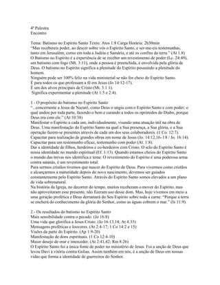 4ª Palestra
Encontro

Tema: Batismo no Espírito Santo Texto: Atos 1:8 Carga Horária: 2h30min
“Mas recebereis poder, ao descer sobre vós o Espírito Santo, e ser-me-eis testemunhas,
tanto em Jerusalém, corno em toda a Judéia e Samária, e até os confins da terra.” (At 1.8)
O Batismo no Espírito é a experiência de se receber um revestimento de poder (Lc. 24:49),
um batismo com fogo (Mt. 3:11), onde a pessoa é preenchida, é envolvida pela glória de
Deus. O batismo no Espírito significa a plenitude do Espírito possuindo a plenitude do
homem.
Ninguém pode ser 100% feliz na vida ministerial se não for cheio do Espírito Santo.
É para todos os que professam a fé em Jesus (Jo 14:12-17).
É um dos alvos principais de Cristo (Mt. 3:1 1).
 Significa experimentar a plenitude (At 1:5 e 2:4).

1 - O propósito do batismo no Espírito Santo
“...concernente a Jesus de Nazaré, como Deus o ungiu com o Espírito Santo e com poder; o
qual andou por toda parte, fazendo o bem e curando a todos os oprimidos do Diabo, porque
Deus era com ele.” (At 10:38)
Manifestar o Espírito a cada um, individualmente, visando uma atuação útil na obra de
Deus. Uma manifestação do Espírito Santo na qual a Sua presença, a Sua glória, e a Sua
operação fazem-se presentes através de cada um dos seus colaboradores. (1 Co. 12:7).
Capacitar para realização de grandes obras em nome de Jesus (Jo. 14:12,16- l 8 / Jo. 16:14).
Capacitar para um testemunho eficaz, testemunho com poder (At. 1:8).
Dar a identidade de filhos, herdeiros e co-herdeiros com Cristo. O selo do Espírito Santo é
nossa identidade no mundo espiritual (Ef. 1:13). Quando estamos cheios do Espírito Santo
o mundo das trevas nos identifica e teme. O revestimento do Espírito é uma poderosa arma
contra satanás, é um revestimento total.
Para sermos cristãos tivemos que nascer do Espírito de Deus. Para vivermos como cristãos
e alcançarmos a maturidade depois do novo nascimento, devemos ser guiados
constantemente pelo Espírito Santo. Através do Espírito Santo somos elevados a um plano
de vida sobrenatural.
Na história da Igreja, no decorrer do tempo, muitos receberam o mover do Espírito, mas
não aproveitaram esse presente, não fizeram uso desse dom. Mas, hoje vivemos em meio a
uma geração profética e Deus derramará do Seu Espírito sobre toda a carne. “Porque a terra
se encherá do conhecimento da glória do Senhor, como as águas cobrem o mar.” (Is 11:9).

2 - Os resultados do batismo no Espírito Santo
Mais sensibilidade contra o pecado. (Jo 16:8)
Uma vida que glorifica a Jesus Cristo. (Jo 16:13,14; At 4:33)
Mensagens proféticas e louvores. (At 2:4-17; 1 Co 14:2 e 15)
Visões da parte do Espírito. (Ap 1:9-20)
Manifestação de dons espirituais. (1 Co 12:4-10)
Maior desejo de orar e interceder. (At 2:41,42; Rm 8:26)
O Espírito Santo foi a única fonte de poder no ministério de Jesus. Foi a unção de Deus que
levou Davi à vitória contra Golias. Assim também em nós, é a unção de Deus em nossas
vidas que forma a identidade de guerreiros do Senhor.
 