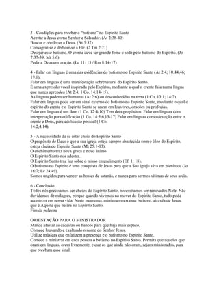 3 - Condições para receber o “batismo” no Espírito Santo
Aceitar a Jesus corno Senhor e Salvador. (At 2:38-40)
Buscar e obedecer a Deus. (At 5:32)
Consagrar-se e dedicar-se a Ele. (2 Tm 2:21)
Desejar esse batismo. O crente deve ter grande fome e sede pelo batismo do Espírito. (Jo
7:37-39; Mt 5:6)
Pedir a Deus em oração. (Lc 11: 13 / Rm 8:14-17)

4 - Falar em línguas é uma das evidências do batismo no Espirito Santo (At 2:4; 10:44,46;
19:6).
Falar em línguas é uma manifestação sobrenatural do Espírito Santo.
É uma expressão vocal inspirada pelo Espírito, mediante a qual o crente fala numa língua
que nunca aprendeu (At 2:4; 1 Co. 14:14-15).
As línguas podem ser humanas (At 2:6) ou desconhecidas na terra (1 Co. 13:1; 14:2).
Falar em línguas pode ser um sinal externo do batismo no Espírito Santo, mediante o qual o
espírito do crente e o Espírito Santo se unem em louvores, orações ou profecias.
Falar em línguas é um dom (1 Co. 12:4-10) Tem dois propósitos: Falar em línguas com
interpretação para edificação (1 Co. 14:5,6,13-17) Falar em línguas como devoção entre o
crente e Deus, para edificação pessoal (1 Co.
14:2,4,14).

5 - A necessidade de se estar cheio do Espírito Santo
O propósito de Deus é que a sua igreja esteja sempre abastecida com o óleo do Espírito,
esteja cheia do Espírito Santo (Mt 25:1-13).
O enchimento traz nova graça e novo ânimo.
O Espírito Santo nos adestra.
O Espírito Santo traz luz sobre o nosso entendimento (Ef. 1: 18).
O batismo no Espírito é uma conquista de Jesus para que a Sua igreja viva em plenitude (Jo
16:7; Lc 24:49).
Somos ungidos para vencer as hostes de satanás, e nunca para sermos vítimas de seus ardis.

6 - Conclusão
Todos nós precisamos ser cheios do Espírito Santo, necessitamos ser renovados Nele. Não
duvidemos de milagres, porque quando vivemos no mover do Espírito Santo, tudo pode
acontecer em nossa vida. Neste momento, ministraremos esse batismo, através de Jesus,
que é Aquele que batiza no Espírito Santo.
Fim da palestra

ORIENTAÇÃO PARA O MINISTRADOR
Mande afastar as cadeiras ou bancos para que haja mais espaço.
Comece louvando e exaltando o nome do Senhor Jesus.
Utilize músicas que enfatizem a presença e o batismo no Espírito Santo.
Comece a ministrar em cada pessoa o batismo no Espírito Santo. Permita que aqueles que
oram em línguas, orem livremente, e que os que ainda não oram, sejam ministrados, para
que recebam esse sinal.
 