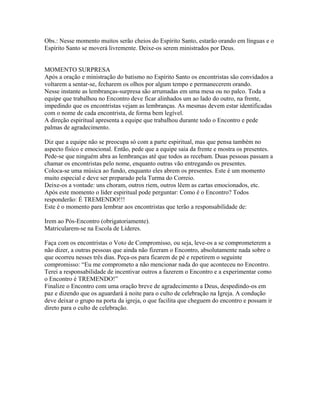 Obs.: Nesse momento muitos serão cheios do Espírito Santo, estarão orando em línguas e o
Espírito Santo se moverá livremente. Deixe-os serem ministrados por Deus.


MOMENTO SURPRESA
Após a oração e ministração do batismo no Espírito Santo os encontristas são convidados a
voltarem a sentar-se, fecharem os olhos por algum tempo e permanecerem orando.
Nesse instante as lembranças-surpresa são arrumadas em uma mesa ou no palco. Toda a
equipe que trabalhou no Encontro deve ficar alinhados um ao lado do outro, na frente,
impedindo que os encontristas vejam as lembranças. As mesmas devem estar identificadas
com o nome de cada encontrista, de forma bem legível.
A direção espiritual apresenta a equipe que trabalhou durante todo o Encontro e pede
palmas de agradecimento.

Diz que a equipe não se preocupa só com a parte espiritual, mas que pensa também no
aspecto físico e emocional. Então, pede que a equipe saia da frente e mostra os presentes.
Pede-se que ninguém abra as lembranças até que todos as recebam. Duas pessoas passam a
chamar os encontristas pelo nome, enquanto outras vão entregando os presentes.
Coloca-se uma música ao fundo, enquanto eles abrem os presentes. Este é um momento
muito especial e deve ser preparado pela Turma do Correio.
Deixe-os a vontade: uns choram, outros riem, outros lêem as cartas emocionados, etc.
Após este momento o líder espiritual pode perguntar: Como é o Encontro? Todos
responderão: É TREMENDO!!!
Este é o momento para lembrar aos encontristas que terão a responsabilidade de:

Irem ao Pós-Encontro (obrigatoriamente).
Matricularem-se na Escola de Líderes.

Faça com os encontristas o Voto de Compromisso, ou seja, leve-os a se comprometerem a
não dizer, a outras pessoas que ainda não fizeram o Encontro, absolutamente nada sobre o
que ocorreu nesses três dias. Peça-os para ficarem de pé e repetirem o seguinte
compromisso: “Eu me comprometo a não mencionar nada do que aconteceu no Encontro.
Terei a responsabilidade de incentivar outros a fazerem o Encontro e a experimentar como
o Encontro é TREMENDO!”
Finalize o Encontro com uma oração breve de agradecimento a Deus, despedindo-os em
paz e dizendo que os aguardará à noite para o culto de celebração na Igreja. A condução
deve deixar o grupo na porta da igreja, o que facilita que cheguem do encontro e possam ir
direto para o culto de celebração.
 