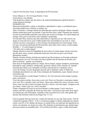 Lição 01 Pós-Encontro Tema: A Importância do Pós-Encontro

Texto: Mateus 4; 1 Pe 5:8 Carga Horária: 1 hora
Conscientize o seu rebanho
Todo propósito e planos que são sérios e de caráter profundamente espiritual atraem o
contra-ataque do inimigo.
INTRODUÇÃO
Mencione testemunhos e alerte os discípulos a aprenderem a vigiar e a entenderem que o
adversário poderá usar a família, os amigos, etc.
Após o Encontro, o inimigo tentará nos intimidar para sairmos da bênção. Muitas situações
satanás armará para tentar nos prender. O que devemos fazer, então? Entender que estamos
no meio de uma batalha espiritual e que ternos que resistir ao inimigo. Os contra-ataques do
inimigo virão, por isso devemos estar vigilantes e preparados.
No Encontro Deus realizou uma obra maravilhosa e específica na sua vida. Isto foi um
ataque ao reino das trevas, pois o diabo perdeu mais uma batalha na sua vida. E, como
estamos em meio a uma guerra, o reino inimigo está preparando um contra-ataque. É por
isso que você precisa participar do Pós-Encontro, para saber corno vencer o contra-ataque
do diabo. 1 - O contra-ataque do inimigo
- De onde vem o contra-ataque?
Satanás utilizará as áreas de fragilidade da nossa alma. O contra-ataque virá por uma área
que lhe afeta, mexe, assusta, amedronta (nunca por uma área em que você já esteja
plenamente curado).
Satanás virá para afrontar, dizendo que nada do que lhe aconteceu no Encontro realmente
vai permanecer em você. Foi assim com Jesus quando saiu do Encontro de 40 dias com
Deus no deserto - satanás veio afrontá-lo.
Suas áreas de fragilidade podem ser: brigas, álcool, drogas, amigos mundanos, prostituição,
brincadeiras sujas, adultério, insubmissão, grosseria, namoro ilícito, família, etc. Satanás
fará tudo para afetar a sua comunhão com Deus, para promover o desânimo; este é
o alvo do inimigo. O nosso despreparo permite que o desânimo venha. O diabo tem
estratégias para destruir sua vida. Estas estratégias são fraudulentas, sujas. Satanás tem um
curriculum sujo.
- Como neutralizar o contra-ataque? Lembre-se: Se você está num contra-ataque é porque
antes você atacou.
Você não atacou sozinho, Jesus estava com você. Esteve no Encontro e estará para sempre
com você. Ele é vencedor, está à sua frente. Agora, para satanás lhe vencer, terá que vencer
Jesus; como isso não é possível, porque Jesus já o venceu, você está seguro. Assegure-se da
sua vitória: venha o que vier, você é vencedor.
Tenha a linguagem de Jesus na sua boca durante o contra-ataque. Você é uma nova
criatura, não deve responder da forma que fazia antes. Você precisa agir como Jesus agiria
na situação que está enfrentando. Aprenda a calar na maioria d as vezes. Não agrida, não
discuta, não murmure cuide da sua língua (Tg. 3:1-12).

Creia na grande obra que Jesus fez, e ainda está fazendo, na sua vida. Está escrito: “Sem fé
é impossível agradar a Deus”. A fé é o escudo para apagar os dardos inflamados de satanás
contra você (Ef. 6:16). Dardos são lanças, no mundo físico; no espiritual são ingerências na
mente, nas emoções, ou mesmo no corpo. São situações ou pensamentos que satanás lança
para que caiamos na armadilha dele. A fé na Palavra de Deus, o agir e o falar direcionado
 