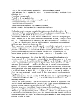 Lição 02 Pós-Encontro Tema: Conservando a Libertação e a Cura Interior
Texto: Efésios 6:10-18 Carga Horária: 1 hora 1 - Revestindo-se de toda a armadura de Deus
(Efésios 6:10-18)
Cingindo-se com a verdade.
Vestindo-se da couraça da justiça.
Calçando os pés com a preparação do evangelho da paz.
Embraçando sempre o escudo da fé.
Tomando o capacete da salvação.
Tomando a espada do Espírito, que é a Palavra de Deus.
Orando em todo o tempo no Espírito. 2 - Confessando a bênção

Declarações negativas caracterizam a influência demoníaca. Confissão positiva é fé
expressada. Confesse aquilo que a Palavra de Deus diz. Qualquer outra declaração abrirá a
porta ao inimigo (Hb. 10:23). 3 - Permanecendo nas escrituras
Jesus resistiu às tentações de satanás pelo uso das Escrituras. A Palavra é um espelho para a
alma; é lâmpada para os pés, mostra claramente o caminho (SI. 119:105); é um purificador
(Ef. 5:26); é como uma espada de dois gumes (Hb. 4:12); é alimento para o espírito (1 Pe.
2:2 / Mt. 4:4). Ninguém pode conservar sua libertação por muito tempo sem que a Palavra
de Deus seja um fator primordial em sua vida.
“Bem aventurado o homem que não anda segundo o conselho dos ímpios, não se detém no
caminho dos pecadores, nem se assenta na roda dos escarnecedores. Antes, tem o seu
prazer na lei do Senhor, e na sua lei medita de dia e de noite. Ele é como árvore plantada
junto a corrente de águas que, no devido tempo, dá o seu fruto, e cuja folhagem não
murcha; e tudo quanto ele faz será bem sucedido.” (Sl 1.1-3) 4 - Crucificando a carne

Tome sua cruz diariamente e siga a Jesus (Lc. 9:23). Quebre os hábitos ligados com os
espíritos do mal. Se os vícios, desejos e concupiscências não estão entregues ao pé da cruz,
o caminho para a volta dos demônios está aberto (Gl 5:19-21,24). Ainda que você sinta um
intenso desejo de voltar à prática do pecado, diga "não" a si mesmo, renuncie, lute. Não
atenda aos apelos da carne. 5 - Desenvolvendo uma vida de louvor e de oração contínua
O louvor cala o inimigo. Não devemos louvar apenas quando temos vontade, mas em todo
momento, mesmo que o nosso coração esteja triste, ou que as situações sejam adversas. Isto
é sacrifício de louvor ao Senhor (Hb 13:15). O louvor deve ser a expressão de gratidão a
Deus, expressão de adoração e alegria através do falar, cantar, dançar, tocar instrumentos,
bater palmas, etc.
A Palavra nos exorta a orar sem cessar (1 Ts 5:17). Devemos orar no Espírito (em línguas)
e também no entendimento (1 Co 14:14). 6 - Mantendo uma vida de comunhão e um
ministério espiritual
A ovelha que anda desgarrada é a que está em maior perigo. Junte-se ao rebanho de Jesus.
Procure cumprir sua função dentro do Corpo de Cristo. Deseje os dons espirituais e deixe-
os operarem, através de você, sendo útil na Igreja (1 Co 12:7-14).
Mantenha-se submisso à autoridade. Sempre procure seu discipulador para lhe ajudar.
Busque a comunhão com os irmãos. 7 - Entregando-se por completo a Cristo
Determine que cada pensamento, palavra e ação reflita a natureza de Cristo. Permaneça em
Cristo, de modo que o fruto do Espírito possa fluir em abundância. Os espíritos demoníacos
são inimigos do fruto do Espírito. A fé e a confiança em Deus são as armas mais poderosas
contra as mentiras do diabo.
 