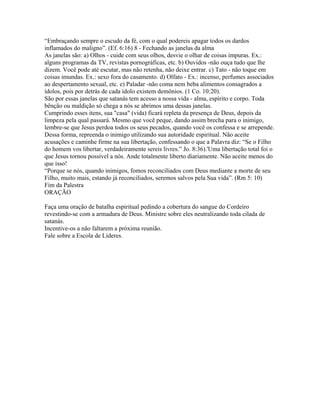 “Embraçando sempre o escudo da fé, com o qual podereis apagar todos os dardos
inflamados do maligno”. (Ef. 6:16) 8 - Fechando as janelas da alma
As janelas são: a) Olhos - cuide com seus olhos, desvie o olhar de coisas impuras. Ex.:
alguns programas da TV, revistas pornográficas, etc. b) Ouvidos -não ouça tudo que lhe
dizem. Você pode até escutar, mas não retenha, não deixe entrar. c) Tato - não toque em
coisas imundas. Ex.: sexo fora do casamento. d) Olfato - Ex.: incenso, perfumes associados
ao despertamento sexual, etc. e) Paladar -não coma nem beba alimentos consagrados a
ídolos, pois por detrás de cada ídolo existem demônios. (1 Co. 10:20).
São por essas janelas que satanás tem acesso a nossa vida - alma, espírito e corpo. Toda
bênção ou maldição só chega a nós se abrimos uma dessas janelas.
Cumprindo esses itens, sua "casa" (vida) ficará repleta da presença de Deus, depois da
limpeza pela qual passará. Mesmo que você peque, dando assim brecha para o inimigo,
lembre-se que Jesus perdoa todos os seus pecados, quando você os confessa e se arrepende.
Dessa forma, repreenda o inimigo utilizando sua autoridade espiritual. Não aceite
acusações e caminhe firme na sua libertação, confessando o que a Palavra diz: “Se o Filho
do homem vos libertar, verdadeiramente sereis livres.” Jo. 8:36).'Uma libertação total foi o
que Jesus tornou possível a nós. Ande totalmente liberto diariamente. Não aceite menos do
que isso!
“Porque se nós, quando inimigos, fomos reconciliados com Deus mediante a morte de seu
Filho, muito mais, estando já reconciliados, seremos salvos pela Sua vida”. (Rm 5: 10)
Fim da Palestra
ORAÇÃO

Faça uma oração de batalha espiritual pedindo a cobertura do sangue do Cordeiro
revestindo-se com a armadura de Deus. Ministre sobre eles neutralizando toda cilada de
satanás.
Incentive-os a não faltarem a próxima reunião.
Fale sobre a Escola de Líderes.
 