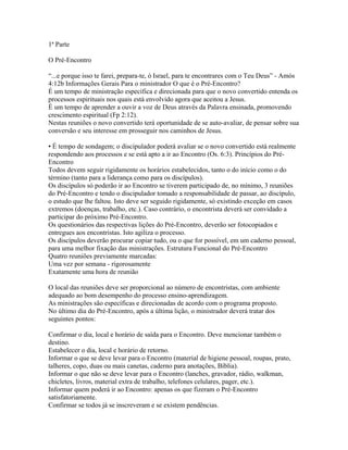 1ª Parte

O Pré-Encontro

“...e porque isso te farei, prepara-te, ó Israel, para te encontrares com o Teu Deus” - Amós
4:12b Informações Gerais Para o ministrador O que é o Pré-Encontro?
É um tempo de ministração específica e direcionada para que o novo convertido entenda os
processos espirituais nos quais está envolvido agora que aceitou a Jesus.
É um tempo de aprender a ouvir a voz de Deus através da Palavra ensinada, promovendo
crescimento espiritual (Fp 2:12).
Nestas reuniões o novo convertido terá oportunidade de se auto-avaliar, de pensar sobre sua
conversão e seu interesse em prosseguir nos caminhos de Jesus.

• É tempo de sondagem; o discipulador poderá avaliar se o novo convertido está realmente
respondendo aos processos e se está apto a ir ao Encontro (Os. 6:3). Princípios do Pré-
Encontro
Todos devem seguir rigidamente os horários estabelecidos, tanto o do início como o do
término (tanto para a liderança como para os discípulos).
Os discípulos só poderão ir ao Encontro se tiverem participado de, no mínimo, 3 reuniões
do Pré-Encontro e tendo o discipulador tomado a responsabilidade de passar, ao discípulo,
o estudo que lhe faltou. Isto deve ser seguido rigidamente, só existindo exceção em casos
extremos (doenças, trabalho, etc.). Caso contrário, o encontrista deverá ser convidado a
participar do próximo Pré-Encontro.
Os questionários das respectivas lições do Pré-Encontro, deverão ser fotocopiados e
entregues aos encontristas. Isto agiliza o processo.
Os discípulos deverão procurar copiar tudo, ou o que for possível, em um caderno pessoal,
para uma melhor fixação das ministrações. Estrutura Funcional do Pré-Encontro
Quatro reuniões previamente marcadas:
Uma vez por semana - rigorosamente
Exatamente uma hora de reunião

O local das reuniões deve ser proporcional ao número de encontristas, com ambiente
adequado ao bom desempenho do processo ensino-aprendizagem.
As ministrações são específicas e direcionadas de acordo com o programa proposto.
No último dia do Pré-Encontro, após a última lição, o ministrador deverá tratar dos
seguintes pontos:

Confirmar o dia, local e horário de saída para o Encontro. Deve mencionar também o
destino.
Estabelecer o dia, local e horário de retorno.
Informar o que se deve levar para o Encontro (material de higiene pessoal, roupas, prato,
talheres, copo, duas ou mais canetas, caderno para anotações, Bíblia).
Informar o que não se deve levar para o Encontro (lanches, gravador, rádio, walkman,
chicletes, livros, material extra de trabalho, telefones celulares, pager, etc.).
Informar quem poderá ir ao Encontro: apenas os que fizeram o Pré-Encontro
satisfatoriamente.
Confirmar se todos já se inscreveram e se existem pendências.
 