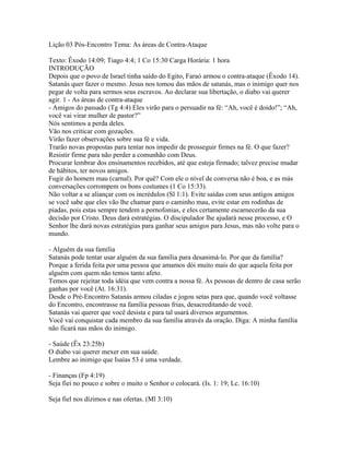 Lição 03 Pós-Encontro Tema: As áreas de Contra-Ataque

Texto: Êxodo 14:09; Tiago 4:4; 1 Co 15:30 Carga Horária: 1 hora
INTRODUÇÃO
Depois que o povo de Israel tinha saído do Egito, Faraó armou o contra-ataque (Êxodo 14).
Satanás quer fazer o mesmo. Jesus nos tomou das mãos de satanás, mas o inimigo quer nos
pegar de volta para sermos seus escravos. Ao declarar sua libertação, o diabo vai querer
agir. 1 - As áreas de contra-ataque
- Amigos do passado (Tg 4:4) Eles virão para o persuadir na fé: “Ah, você é doido!”; “Ah,
você vai virar mulher de pastor?”
Nós sentimos a perda deles.
Vão nos criticar com gozações.
Virão fazer observações sobre sua fé e vida.
Trarão novas propostas para tentar nos impedir de prosseguir firmes na fé. O que fazer?
Resistir firme para não perder a comunhão com Deus.
Procurar lembrar dos ensinamentos recebidos, até que esteja firmado; talvez precise mudar
de hábitos, ter novos amigos.
Fugir do homem mau (carnal). Por quê? Com ele o nível de conversa não é boa, e as más
conversações corrompem os bons costumes (1 Co 15:33).
Não voltar a se aliançar com os incrédulos (Sl 1:1). Evite saídas com seus antigos amigos
se você sabe que eles vão lhe chamar para o caminho mau, evite estar em rodinhas de
piadas, pois estas sempre tendem a pornofonias, e eles certamente escarnecerão da sua
decisão por Cristo. Deus dará estratégias. O discipulador lhe ajudará nesse processo, e O
Senhor lhe dará novas estratégias para ganhar seus amigos para Jesus, mas não volte para o
mundo.

- Alguém da sua família
Satanás pode tentar usar alguém da sua família para desanimá-lo. Por que da família?
Porque a ferida feita por uma pessoa que amamos dói muito mais do que aquela feita por
alguém com quem não temos tanto afeto.
Temos que rejeitar toda idéia que vem contra a nossa fé. As pessoas de dentro de casa serão
ganhas por você (At. 16:31).
Desde o Pré-Encontro Satanás armou ciladas e jogou setas para que, quando você voltasse
do Encontro, encontrasse na família pessoas frias, desacreditando de você.
Satanás vai querer que você desista e para tal usará diversos argumentos.
Você vai conquistar cada membro da sua família através da oração. Diga: A minha família
não ficará nas mãos do inimigo.

- Saúde (Êx 23:25b)
O diabo vai querer mexer em sua saúde.
Lembre ao inimigo que Isaías 53 é uma verdade.

- Finanças (Fp 4:19)
Seja fiei no pouco e sobre o muito o Senhor o colocará. (Is. 1: 19; Lc. 16:10)

Seja fiel nos dízimos e nas ofertas. (Ml 3:10)
 
