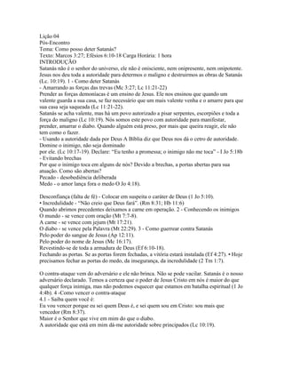 Lição 04
Pós-Encontro
Tema: Como posso deter Satanás?
Texto: Marcos 3:27; Efésios 6:10-18 Carga Horária: 1 hora
INTRODUÇÃO
Satanás não é o senhor do universo, ele não é onisciente, nem onipresente, nem onipotente.
Jesus nos deu toda a autoridade para determos o maligno e destruirmos as obras de Satanás
(Lc. 10:19). 1 - Como deter Satanás
- Amarrando as forças das trevas (Mc 3:27; Lc 11:21-22)
Prender as forças demoníacas é um ensino de Jesus. Ele nos ensinou que quando um
valente guarda a sua casa, se faz necessário que um mais valente venha e o amarre para que
sua casa seja saqueada (Lc 11:21-22).
Satanás se acha valente, mas há um povo autorizado a pisar serpentes, escorpiões e toda a
força do maligno (Lc 10:19). Nós somos este povo com autoridade para manifestar,
prender, amarrar o diabo. Quando alguém está preso, por mais que queira reagir, ele não
tem como o fazer.
- Usando a autoridade dada por Deus A Bíblia diz que Deus nos dá o cetro de autoridade.
Domine o inimigo, não seja dominado
por ele. (Lc 10:17-19). Declare: “Eu tenho a promessa; o inimigo não me toca” - I Jo 5:18b
- Evitando brechas
Por que o inimigo toca em alguns de nós? Devido a brechas, a portas abertas para sua
atuação. Como são abertas?
Pecado - desobediência deliberada
Medo - o amor lança fora o medo O Jo 4:18).

Desconfiança (falta de fé) - Colocar em suspeita o caráter de Deus (1 Jo 5:10).
• Incredulidade - “Não creio que Deus fará”. (Rm 8:31; Hb 11:6)
Quando abrimos precedentes deixamos a carne em operação. 2 - Conhecendo os inimigos
O mundo - se vence com oração (Mt 7:7-8).
A carne - se vence com jejum (Mt 17:21).
O diabo - se vence pela Palavra (Mt 22:29). 3 - Como guerrear contra Satanás
Pelo poder do sangue de Jesus (Ap 12:11).
Pelo poder do nome de Jesus (Mc 16:17).
Revestindo-se de toda a armadura de Deus (Ef 6:10-18).
Fechando as portas. Se as portas forem fechadas, a vitória estará instalada (Ef 4:27). • Hoje
precisamos fechar as portas do medo, da insegurança, da incredulidade (2 Tm 1:7).

O contra-ataque vem do adversário e ele não brinca. Não se pode vacilar. Satanás é o nosso
adversário declarado. Temos a certeza que o poder de Jesus Cristo em nós é maior do que
qualquer força inimiga, mas não podemos esquecer que estamos em batalha espiritual (1 Jo
4:4b). 4 -Como vencer o contra-ataque
4.1 - Saiba quem você é:
Eu vou vencer porque eu sei quem Deus é, e sei quem sou em Cristo: sou mais que
vencedor (Rm 8:37).
Maior é o Senhor que vive em mim do que o diabo.
A autoridade que está em mim dá-me autoridade sobre principados (Lc 10:19).
 