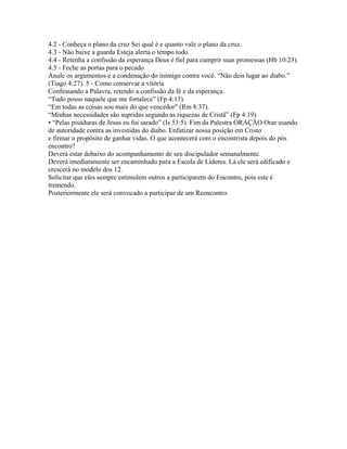 4.2 - Conheça o plano da cruz Sei qual é e quanto vale o plano da cruz.
4.3 - Não baixe a guarda Esteja alerta o tempo todo.
4.4 - Retenha a confissão da esperança Deus é fiel para cumprir suas promessas (Hb 10:23).
4.5 - Feche as portas para o pecado
Anule os argumentos e a condenação do inimigo contra você. “Não deis lugar ao diabo.”
(Tiago 4:27). 5 - Como conservar a vitória
Confessando a Palavra, retendo a confissão da fé e da esperança.
“Tudo posso naquele que me fortalece” (Fp 4:13).
“Em todas as coisas sou mais do que vencedor" (Rm 8:37).
“Minhas necessidades são supridas segundo as riquezas de Cristã” (Fp 4:19).
• “Pelas pisaduras de Jesus eu fui sarado” (Is 53:5). Fim da Palestra ORAÇÃO Orar usando
de autoridade contra as investidas do diabo. Enfatizar nossa posição em Cristo
e firmar o propósito de ganhar vidas. O que acontecerá com o encontrista depois do pós
encontro?
Deverá estar debaixo do acompanhamento de seu discipulador semanalmente.
Deverá imediatamente ser encaminhado para a Escola de Líderes. Lá ele será edificado e
crescerá no modelo dos 12.
Solicitar que eles sempre estimulem outros a participarem do Encontro, pois este é
tremendo.
Posteriormente ele será convocado a participar de um Reencontro.
 