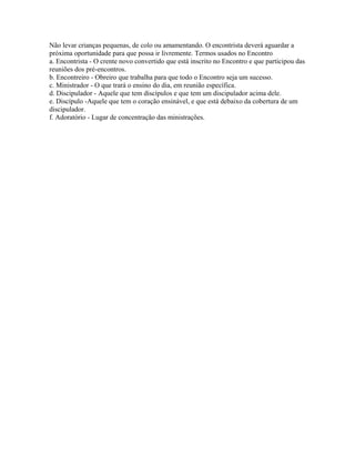Não levar crianças pequenas, de colo ou amamentando. O encontrista deverá aguardar a
próxima oportunidade para que possa ir livremente. Termos usados no Encontro
a. Encontrista - O crente novo convertido que está inscrito no Encontro e que participou das
reuniões dos pré-encontros.
b. Encontreiro - Obreiro que trabalha para que todo o Encontro seja um sucesso.
c. Ministrador - O que trará o ensino do dia, em reunião específica.
d. Discipulador - Aquele que tem discípulos e que tem um discipulador acima dele.
e. Discípulo -Aquele que tem o coração ensinável, e que está debaixo da cobertura de um
discipulador.
f. Adoratório - Lugar de concentração das ministrações.
 